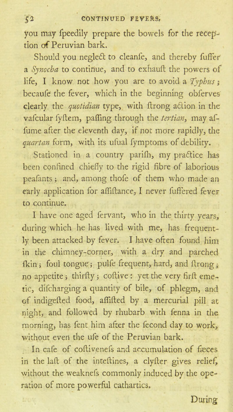 you may Tpeedily prepare the bowels for the recep- tion of Peruvian bark. Should you negledl to cleanfe, and thereby fufFer' a Synocha to contifiue, and to exhauft the powers of life, I know not how you are to avoid a T’yphus i becaufe the fever, which in the beginning obferves clearly the quotidian type, with ftrong a6lion in the vafcular fyftem, pafling through the tertiany may af- fume after the eleventh day, if not more rapidly, the quartan form, with its iifual fymptoms of debility. Stationed in a country parifli, my pradtice has been confined chiefly to the rigid fibre of laborious peafants; and, among thofe of them who made an early application for afTiftance, I never fufiered fever to continue. I have one aged fervant, who in the thirty years, during which he has lived with me, has frequent- ly been attacked by fever. I have often found him in the chimney-corner, with a dry and parched Ikin j foul tongue} pulfe frequent, hard, and flrong; no appetite; thirfty; coftive : yet the very firft eme- tic, difeharging a quantity of bile, of phlegm, and of indigefted food, affifted by a mercurial pill at night, and followed by rhubarb with fenna in the morning, has fent him after the fecond day to work, without evert the ufe of the Peruvian bark. In cafe of coflivenefs and accumulation of feces in the laft: of the inteftines, a clyfter gives relief^ without the weaknefs commonly induced by the ope- ration of more powerful cathartics. During