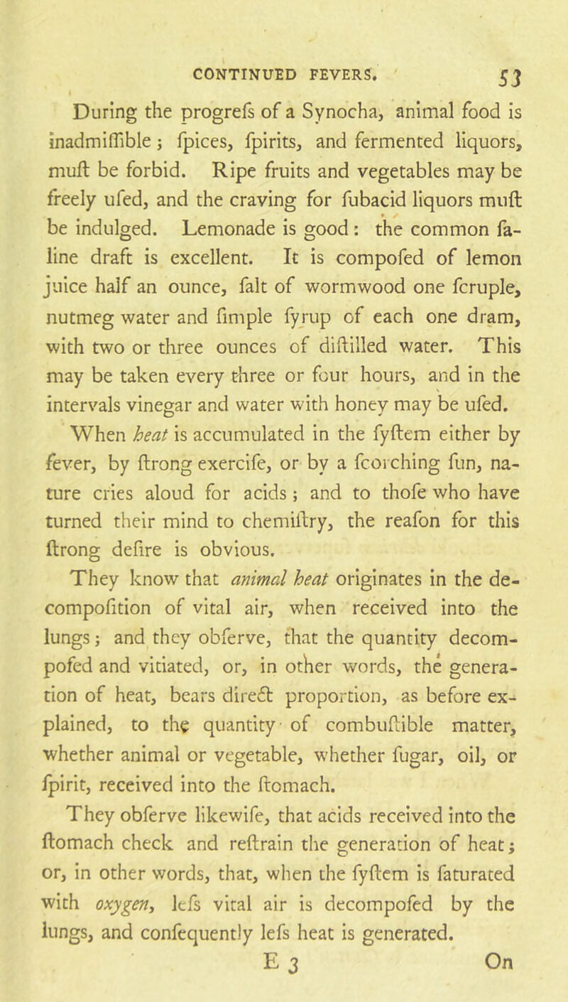 S3 During the progrefs of a Synocha, animal food is inadmifTible; fpices, fpirits, and fermented liquors, muft be forbid. Ripe fruits and vegetables may be freely ufed, and the craving for fubacid liquors muft be indulged. Lemonade is good : the common fa- line draft is excellent. It is compofed of lemon juice half an ounce, fait of wormwood one fcruple, nutmeg water and fimple fyrup of each one dram, with two or three ounces of diftilled water. This may be taken every tliree or four hours, and in the intervals vinegar and water with honey may be ufed. When is accumulated in the fyftem either by fever, by ftrong exercife, or by a fcoi ching fun, na- ture cries aloud for acids; and to thofe who have turned their mind to chemiftry, the reafon for this ftrong defire is obvious. They know that animal heat originates in the de- compofition of vital air, when received into the lungs; and they obferve, that the quantity decom- pofed and vitiated, or, in other words, the genera- tion of heat, bears direft proportion, as before ex- plained, to the quantity of combuftible matter, whether animal or vegetable, whether fugar, oil, or Ipirit, received into the ftomach. They obferve likewife, that acids received into the ftomach check and reftrain the generation of heat; or, in other words, that, when the fyftem is faturated with oxygen^ lefs vital air is decompofed by the lungs, and confcquently lefs heat is generated. E3 On