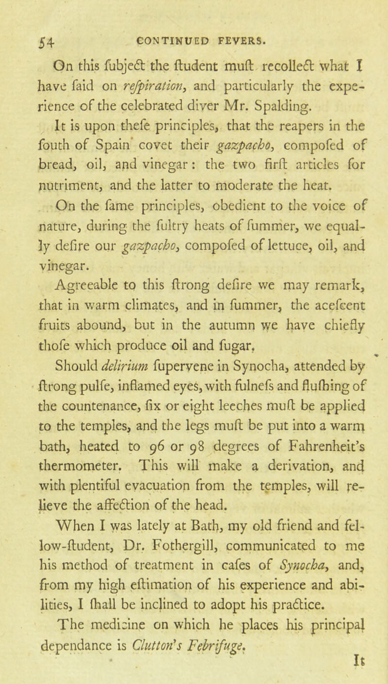 On this fubjed the ftudent muft recoUeft what I have faid on rejpration, and particularly the expe- rience of the celebrated diver Mr. Spalding. It is upon thefe principles, that the reapers in the fouth of Spain* covet their gazpacho, compofed of bread, oil, and vinegar: the two firfl: articles for nutriment, and the latter to moderate the heat. On the fame principles, obedient to the voice of nature, during the fultry heats of fummer, we equal- ly defire our gazpacho^ compofed of lettuce, oil, and vinegar. Agreeable to this ftrong defire we may remark, that in warm climates, and in fummer, the acefcent fruits abound, but in the autumn we have chiefly thofe wluch produce oil and fugar. Should delirium fupervene in Synocha, attended by flrong pulfe, inflamed eyes, with fulnefs and flufhing of the countenance, fix or eight leeches mud be applied to the temples, and the legs mull be put into a warnt bath, heated to 96 or 98 degrees of Fahrenheit’s thermometer. This will make a derivation, and with plentiful evacuation from the temples, will re- heve the affeftion of the head. When I was lately at Bath, my old friend and fel- low-ftudent. Dr. Fothergill, communicated to me his method of treatment in cafes of Synocha-, and, from my high eftimation of his experience and abi- lities, I (hall be inclined to adopt his pradtice. The medicine on which he places his principal dependance is Clutton's Febrifuge. It