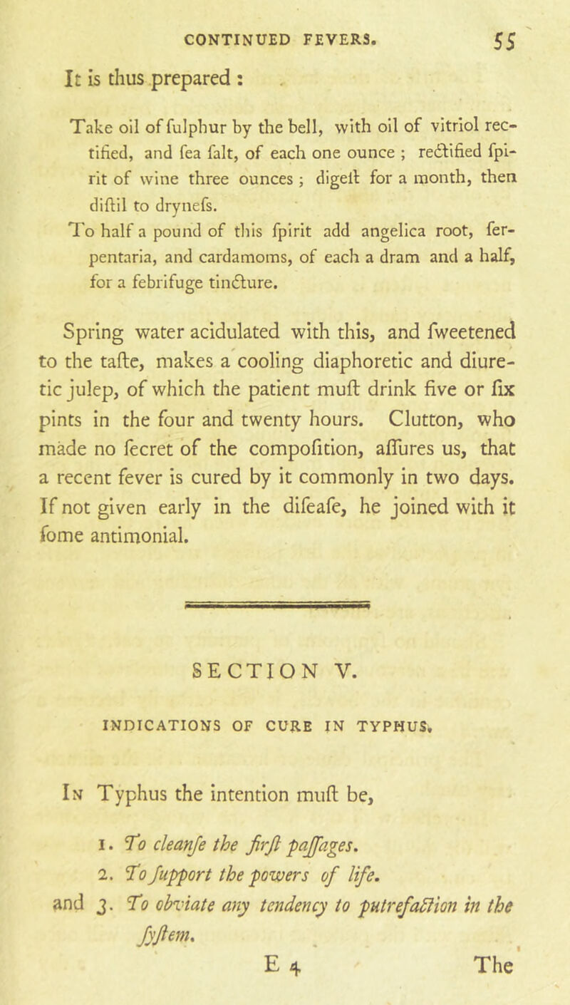It is thus prepared : Take oil of fulphur by the bell, with oil of vitriol rec- tified, and fea fait, of each one ounce ; redbified fpi- rit of wine three ounces ; digell for a month, then diftil to drynefs. To half a pound of this fpirit add angelica root, fer- pentaria, and cardamoms, of each a dram and a half, for a febrifuge tindlure. Spring water acidulated with this, and fweetened to the taftc, makes a cooling diaphoretic and diure- tic julep, of which the patient muft drink five or fix pints in the four and twenty hours. Glutton, who made no fecret of the compofition, aflures us, that a recent fever is cured by it commonly in two days. If not given early in the difeafe, he joined with it fome antimonial. SECTION V. INDICATIONS OF CURE IN TYPHUS, In Typhus the intention miifl be, 1. To cleanje the firji pajfages. 2. To Jupport the powers of life, and 3. To obviate any tendency to putrefadiion in the fyjlem. E 4 The I