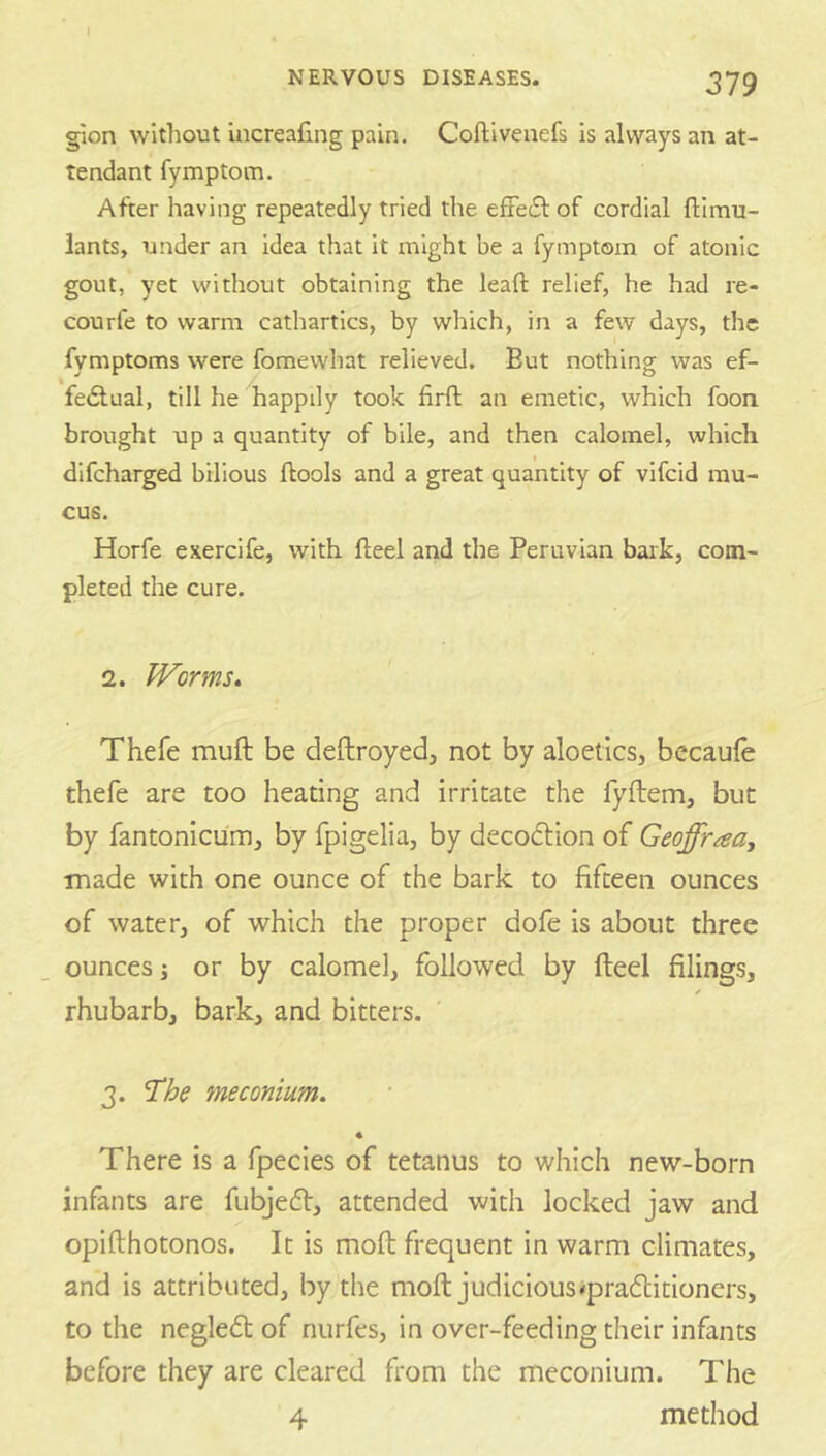 g'lon without Increafing pain. Coftivenefs is always an at- tendant fymptom. After having repeatedly tried the efFecSl of cordial flimu- lants, under an idea that it might be a fymptom of atonic gout, yet without obtaining the lead: relief, he had re- courfe to warm cathartics, by which, in a few days, the fymptoms were fomewhat relieved. But nothing was ef- fedlual, till he happily took firft an emetic, which foon brought up a quantity of bile, and then calomel, which difeharged bilious flools and a great quantity of vifeid mu- cus. Horfe exercife, with fteel and the Peruvian bark, com- pleted the cure. 2. Worms, Thefe muft be deftroyed, not by aloetics, becaule thefe are too heating and irritate the fyftem, but by fantonicum, by fpigelia, by decodtion of Geoffraay made with one ounce of the bark to fifteen ounces of water, of which the proper dofe is about three ounces j or by calomel, followed by fteel filings, rhubarb, bark, and bitters. 3. The meconium. There is a fpecies of tetanus to which new-born infants are fubjedf, attended with locked jaw and opifthotonos. It is moft frequent in warm climates, and is attributed, by the moft judicious^pradlitioners, to the negledt of nurfes, in over-feeding their infants before they are cleared from the meconium. The 4 method