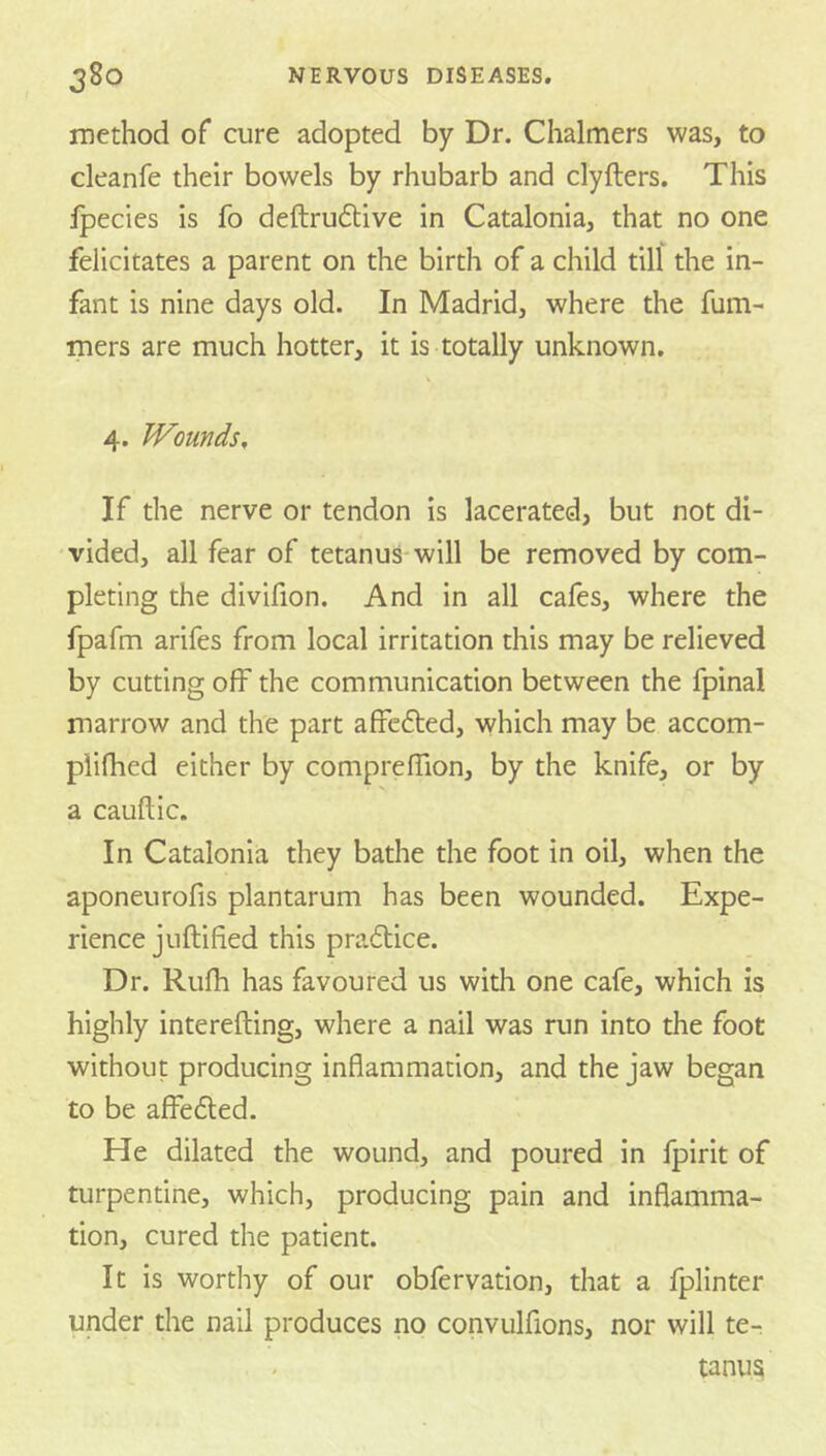method of cure adopted by Dr. Chalmers was, to cleanfe their bowels by rhubarb and clyfters. This fpecies is fo deftruftive in Catalonia, that no one felicitates a parent on the birth of a child till the in- fant is nine days old. In Madrid, where the fum- mers are much hotter, it is totally unknown. 4. Wounds, If the nerve or tendon is lacerated, but not di- vided, all fear of tetanus-will be removed by com- pleting the divifion. And in all cafes, where the fpafm arifes from local irritation this may be relieved by cutting off the communication between the fpinal marrow and the part affcdted, which may be accom- piifhed either by compreffion, by the knife, or by a cauftic. In Catalonia they bathe the foot in oil, when the aponeurofis plantarum has been wounded. Expe- rience juftified this pradlice. Dr. Rufh has favoured us with one cafe, which is highly interefting, where a nail was run into the foot without producing inflammation, and the jaw began to be affedled. He dilated the wound, and poured in fpirit of turpentine, which, producing pain and inflamma- tion, cured the patient. It is worthy of our obfervation, that a fplinter under the nail produces no convulfions, nor will te- tanus