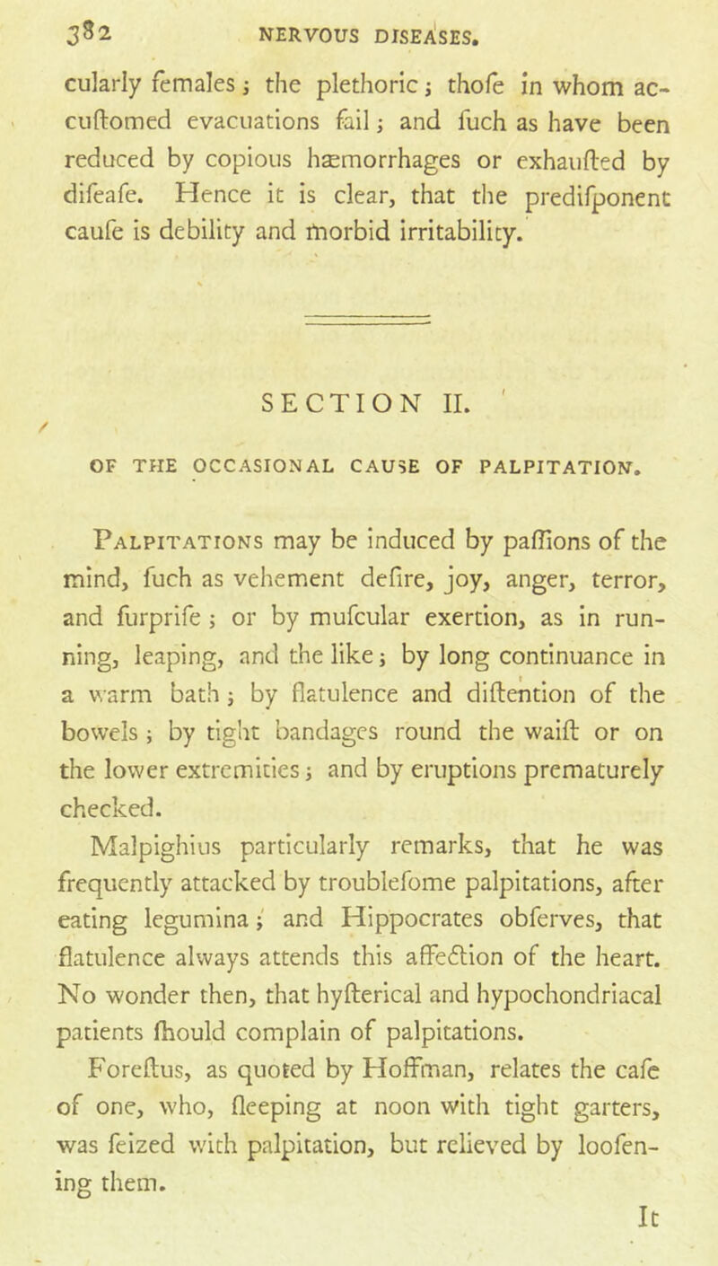 cularly females j the plethoric j thole in whom ac- cuftomed evacuations fail; and fuch as have been reduced by copious hsemorrhages or exhaufted by difeafe. Hence it is clear, that the predifponent caufe is debility and morbid irritability. SECTION II. OF THE OCCASIONAL CAUSE OF PALPITATION, Palpitations may be induced by paffions of the mind, fuch as vehement defire, joy, anger, terror, and furprife ; or by mufcular exertion, as in run- ning, leaping, and the like; by long continuance in a warm bath; by flatulence and diftention of the bowels ; by tight bandages round the waifl: or on the lower extremities and by eruptions prematurely checked. Malpighius particularly remarks, that he was frequently attacked by troublefome palpitations, after eating leguminaand Hippocrates obferves, that flatulence always attends this affedlion of the heart. No wonder then, that hyfterical and hypochondriacal patients fhould complain of palpitations. Foreftus, as quoted by Hoffman, relates the cafe of one, who, fleeping at noon with tight garters, was feized with palpitation, but relieved by loofen- ing them. It