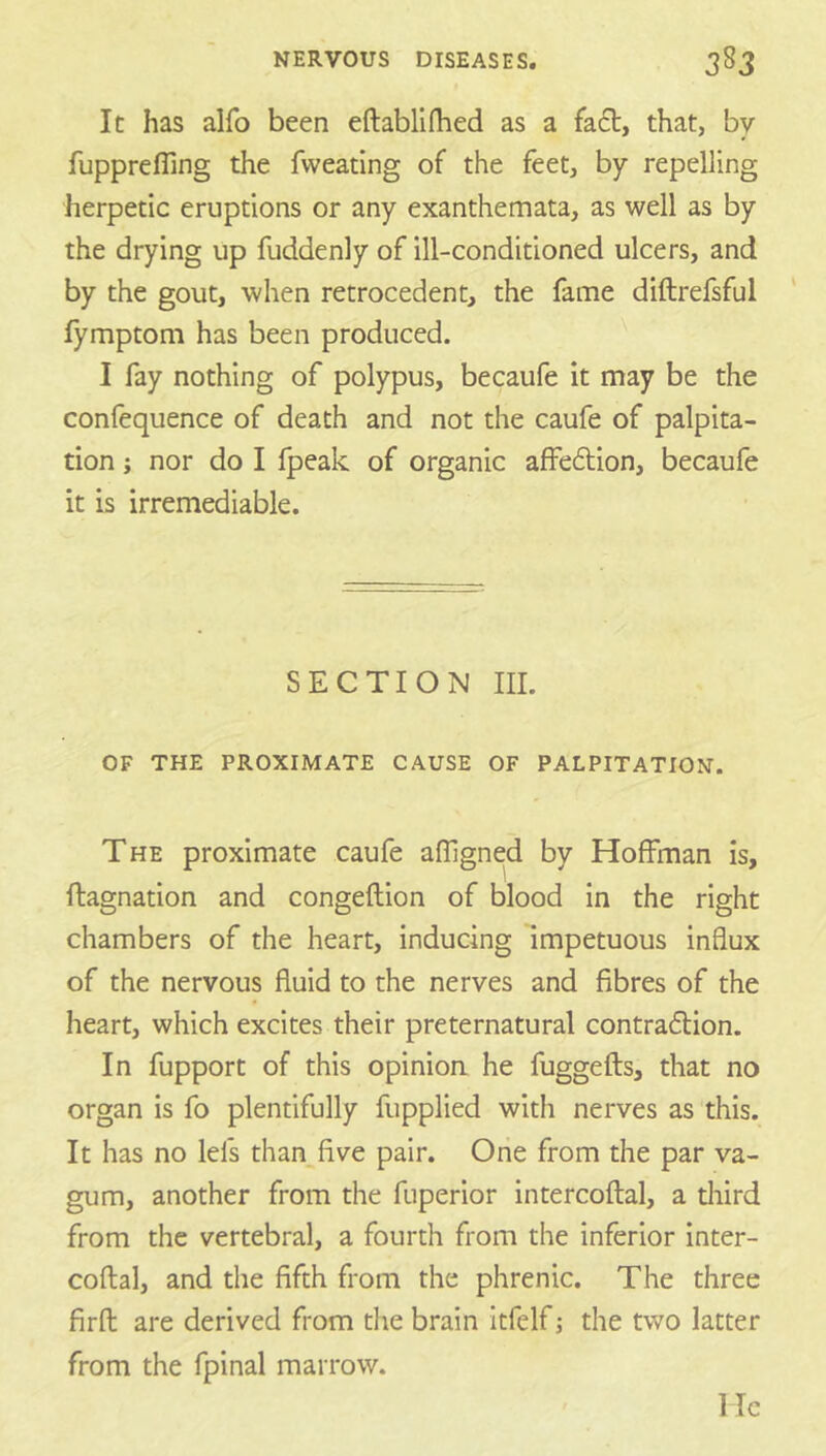 It has alfo been eftablifhed as a fa£t, that, by fupprefling the fweating of the feet, by repelling herpetic eruptions or any exanthemata, as well as by the drying up fuddenly of ill-conditioned ulcers, and by the gout, when retrocedent, the fame diftrefsful lymptom has been produced. I fay nothing of polypus, becaufe it may be the confequence of death and not the caufe of palpita- tion j nor do I fpeak of organic affe61;ion, becaufe it is irremediable. SECTION III. OF THE PROXIMATE CAUSE OF PALPITATION. The proximate caufe afllgned by Hoffman is, ftagnation and congeftion of blood in the right chambers of the heart, inducing impetuous influx of the nervous fluid to the nerves and fibres of the heart, which excites their preternatural contraflion. In fupport of this opinion he fuggefts, that no organ is fo plentifully fupplied with nerves as this. It has no lefs than five pair. One from the par va- gum, another from the fuperior intercoftal, a diird from the vertebral, a fourth from the inferior inter- coftal, and the fifth from the phrenic. The three firft are derived from the brain itfelf j the two latter from the fpinal marrow. He