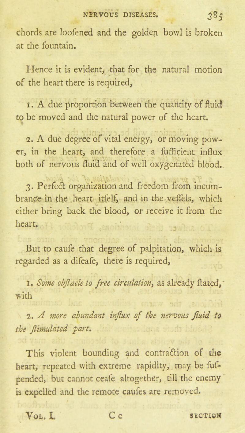 chords are loofened and the golden bowl Is broken at the fountain. Hence it is evident, that for the natural motion of the heart there is required, I. A due proportion between the quantify of fluid to be moved and the natural power of the heart. r • • a. A due degree of vital energy, or moving pow- er, in the heart, and therefore a fufficient influx - • 4 r.. . .4. - both of nervous fluid'and of well oxygenatM blood, 3. Perfedi: organization and freedom from incum- brance in the heart itfelf,'and in the veflels, which either bring back the blood, or receive it from the heart, -■ ‘ But to caufe that degree of palpitation, which is regarded as a difeafe, there is required, 1. Some ohjlacle to free circuiationt as already flated,' wnth 2. A more abundant influx of the nervous fluid to the flimulated part. This violent bounding and contraftion of the heart, repeated with extreme rapidity, may be fuf- pended, but cannot ceafe altogether, till the enemy is expelled and the remote caufes are removed.