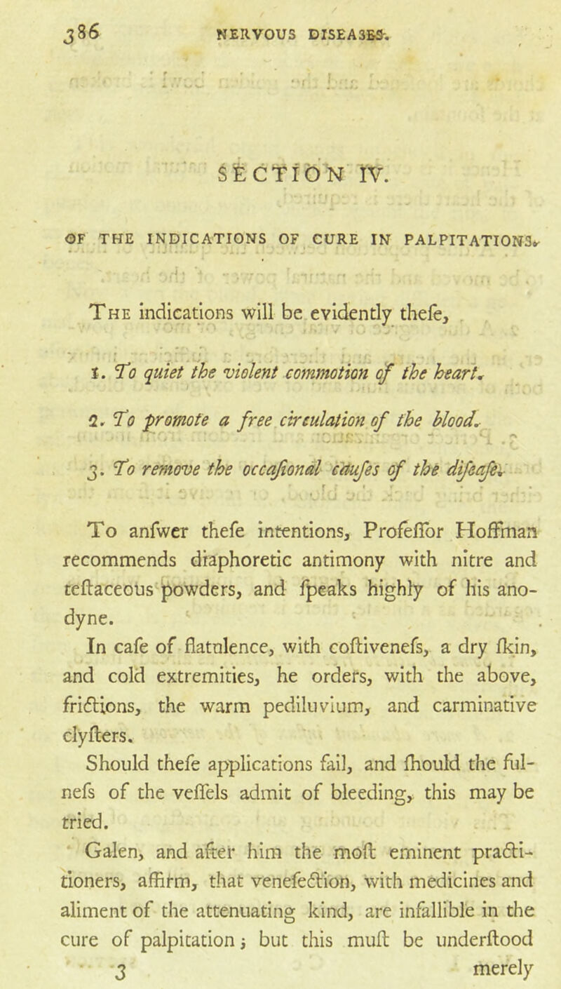 j ^ECTlO^N IV. OF THE INDICATIONS OF CURE IN PALPITATIONS*^ • - J * J*.*. ... , . J . J The indications will be,evidently theie, , • * ‘ ^ . / i' y j . y, ■ '.ij ' ' ,  i, i. To quiet the violent commotion of the heart* 2r T(7 promote a free circulation of the blood* o ^ . 7(9 remove the occafional'-YOifes of the dfeafev .;(j -ji To anfwcr thefe intentionsj Profefibr Hoffman recommends diaphoretic antimony with nitre and teftaceousTowders, and fpeaks highly of his ano- dyne. ' In cafe of flatnlence, with coftivenefs, a dry fkin, and cold extremities, he orders, with the above, frifbions, the warm pediluvlum, and carminative clyflers. Should thefe applications fail, and fhould the ful- nefs of the veflels admit of bleeding, this may be tried. . . Galen, and after him the moft eminent prafti- tioners, affitm, that venefefti'on. With medicines and aliment of the attenuating kind, are infallible in the cure of palpitation i but this muft be underftood * *3 merely