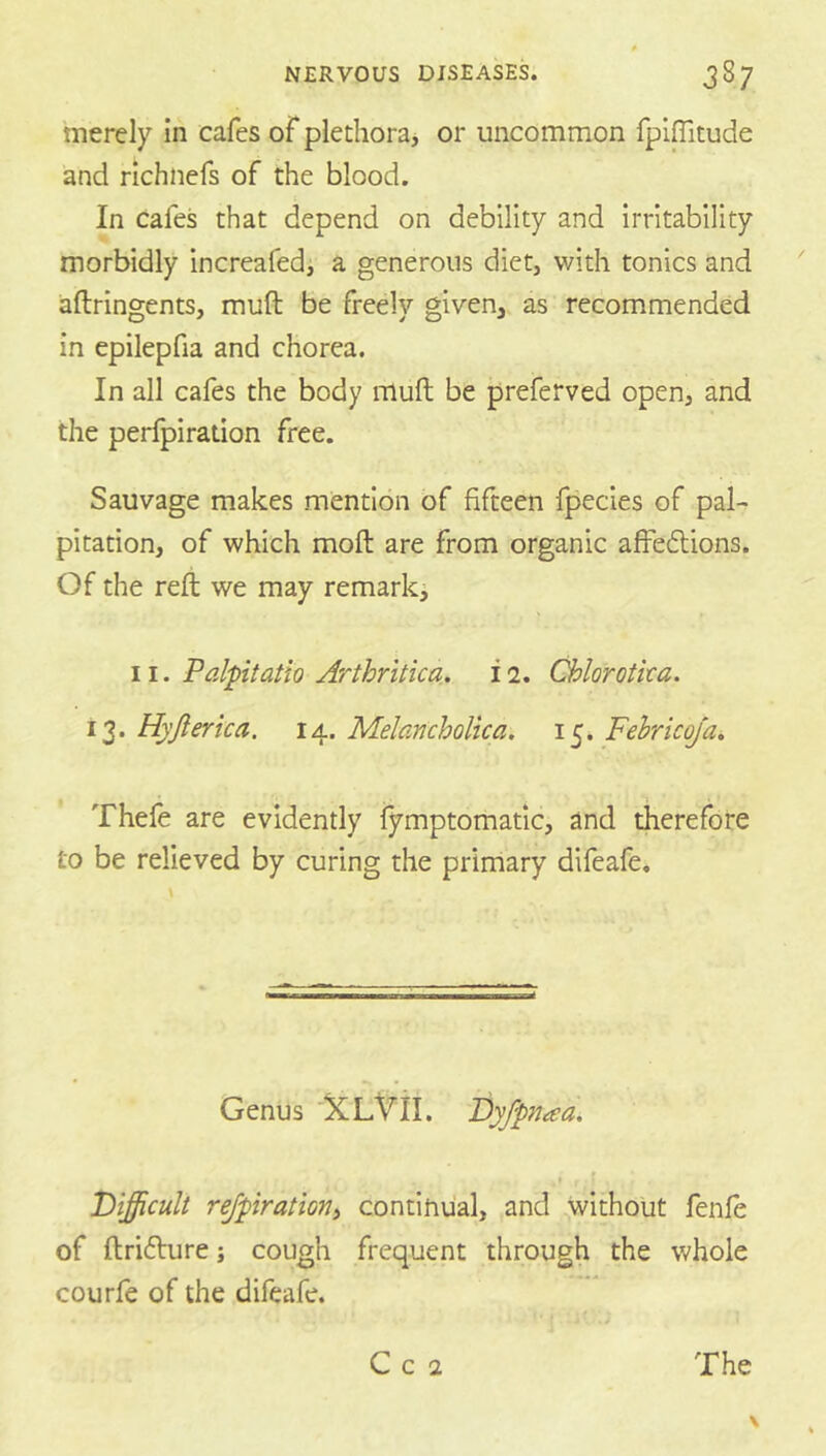 merely In cafes of plethora, or uncommon fplffitude and nchnefs of the blood. In Cafes that depend on debility and Irritability morbidly increafedi a generous diet, with tonics and aftringents, muft be freely given, as recommended in epilepfia and chorea. In all cafes the body muft be preferved open, and the perfpiration free. Sauvage makes mention of fifteen fpecies of pal- pitation, of which moft are from organic afFeflions. Of the reft we may remark, 11. Palpitatio Arthritica. i 2. Chlorotka. 13. Hyjlerica. 14. Melancholua. 15. Fehricoja. Thefe are evidently lymptomatic, and therefore to be relieved by curing the primary difeafe. Genus XL^II. Dyfpnaa. , f Tiifficult rejpratiorii continual, and without fenfe of ftrifture; cough frequent through the whole courfe of the difeafe.