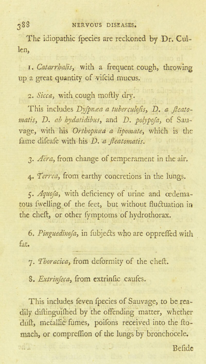 The idiopathic fpecies are reckoned by Dr. Cul- len, 1. CatarrhaliSj with a frequent cough, throwing up a great quantity of -vifeid mucus. 2. Sicca, with cough moftly dry. This includes Dyfpnaa a tuberculofis, D. a Jleato- matis, D. ab hydatidibus, and D. polypoja, of Sau- vage, with his Orthopncea a lipomate, which is die fame difeale with his I), a Jieatomatis. 3. Aera, from change of temperament in the air, 4. Terrea, from earthy concretions in the lungs. t 5. Aqtiofa, with deficiency of urine and cedema- tous fwclling of the feet, but without fludluation in the cheft, or other fymptoms of hydrothorax. • 6. Pinguedimja, in fubjedls who are opprelTed with fat. 7. Thoracica, from deformity of the cheft. 8. Extrinfeca, from cxtrlnfic caufes. This includes {even fpecies of Sauvage, to be rea- dily diftinguWed by the offending 'matter, whether 'dufl;, metallic fumes, poifons received into the fto- mach, or compreffion of the lungs by'brohchocele, Befidc