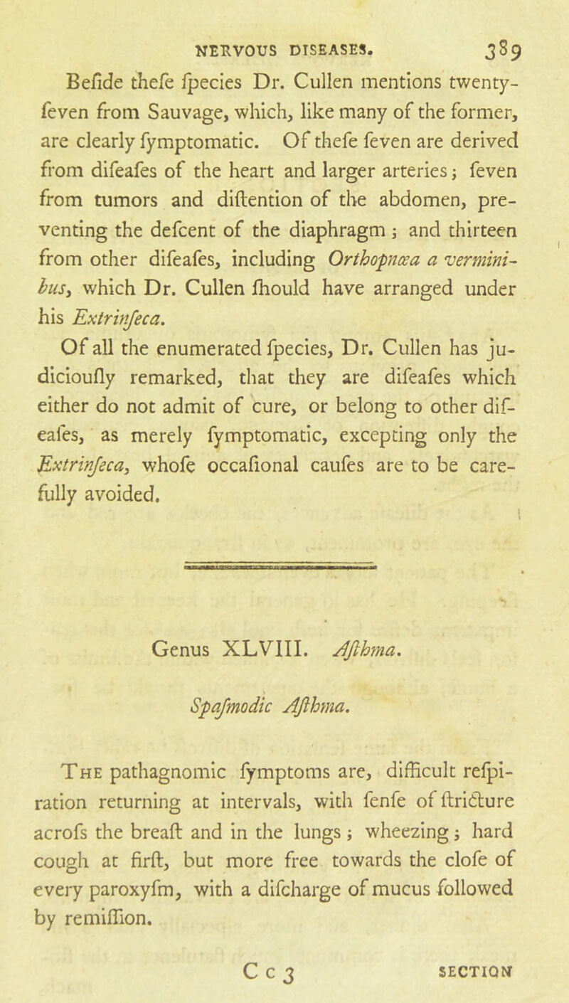 Belide thefe ipecies Dr. Cullen mentions twenty- feven from Sauvage, which, like many of the former, are clearly fymptomatic. Of thefe feven are derived from difeafes of the heart and larger arteries; feven from tumors and diftention of the abdomen, pre- venting the defcent of the diaphragm ; and thirteen from other difeafes, including Orthopnoea a vermini- husy which Dr. Cullen fhould have arranged under his Extrivjeca. Of all the enumerated fpecies. Dr, Cullen has ju- dicioufly remarked, that they are difeafes which either do not admit of cure, or belong to other dif- eafes, as merely fymptomatic, excepting only the Extrinjecay whofe occafional caufes are to be care- fully avoided. Genus XLVIII. JJlhma. Spajmodic Afthma. The pathagnomic fymptoms are, difficult refpl- ration returning at intervals, with fenfe of ftridlure acrofs the breaft and in the lungs; wheezing; hard cough at firft, but more free towards the clofe of every paroxyfm, with a difcharge of mucus followed by remiffion.