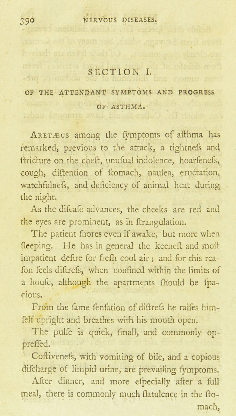 SECTION L / OF THE ATTENDANT SYMPTOMS AND PROGRESS OF ASTHMA. Aret^us among the fymptoms of afthma has remarked, previous to die attack, a tightnefs and ftridlure on the cheft, unufual indolence, hoarfenefs, cough, diftention of fhomach, naulea, eruftation, watchfulnefs, and deficiency of animal heat during the night. As the difeafe advances, the cheeks are red and the eyes are prominent, as in flrangulation. The patient fnores even if awake, but more when fleeping. He has in general the keeneil and moft impatient defire for frefh cool air; and for this rea- fon feels diftrefs, when confined within the limits of a houfe, although the apartments ihOuId be fpa- cious. From the fame fenfation of diftrefs he raifes him- felf upright and breathes with his mouth open. The pulfe is quick, fmall, and commonly op- prefTed. Coftivenefs, with vomiting of bile, and a copious difcharge of limpid urine, are prevailing fymptoms. After dinner, and more cfpecially after a full rneal, there is commonly much flatulence in the fto- mach,