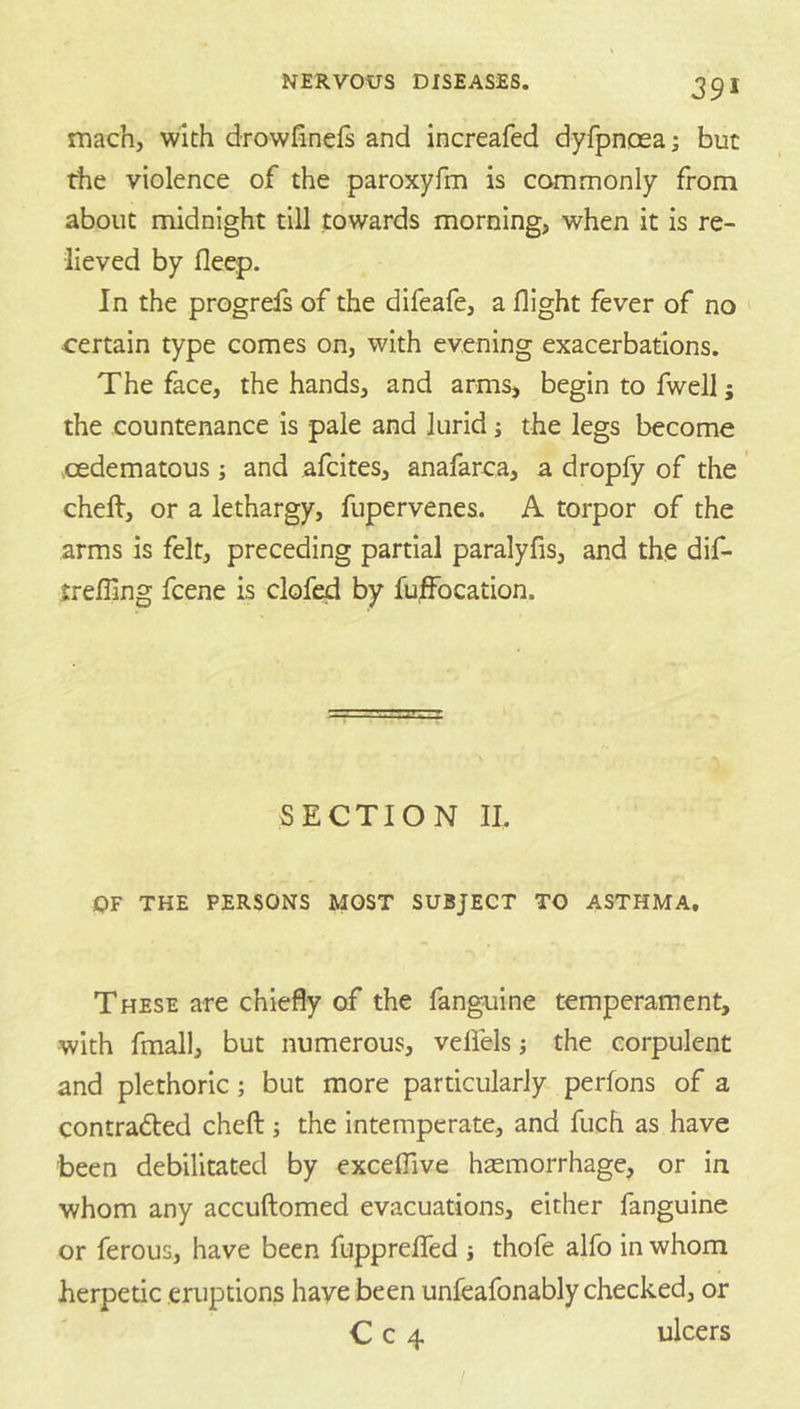 mach, with drowfinels and increafed dyfpnoea; but the violence of the paroxyfm is commonly from about midnight till towards morning, when it is re- lieved by fleep. In the progreis of the difeafe, a flight fever of no certain type comes on, with evening exacerbations. The face, the hands, and arms, begin to fwell j the countenance is pale and lurid i the legs become cedematous; and afcites, anafarca, a dropfy of the cheft, or a lethargy, fupervenes. A torpor of the arms is felt, preceding partial paralyfis, and the dif- trefling fcene is clofed by fu^ocation. SECTION II. OF THE PERSONS MOST SUBJECT TO ASTHMA. These are chiefly of the fanguine temperament, with fmall, but numerous, vefiels j the corpulent and plethoric; but more particularly perfons of a contradled cheft; the Intemperate, and fuch as have been debilitated by exceflive hsemorrhage, or in whom any accuftomed evacuations, either fanguine or ferous, have been fupprefled j thofe alfo in whom herpetic eruptions have been unfeafonably checked, or C c 4 ulcers