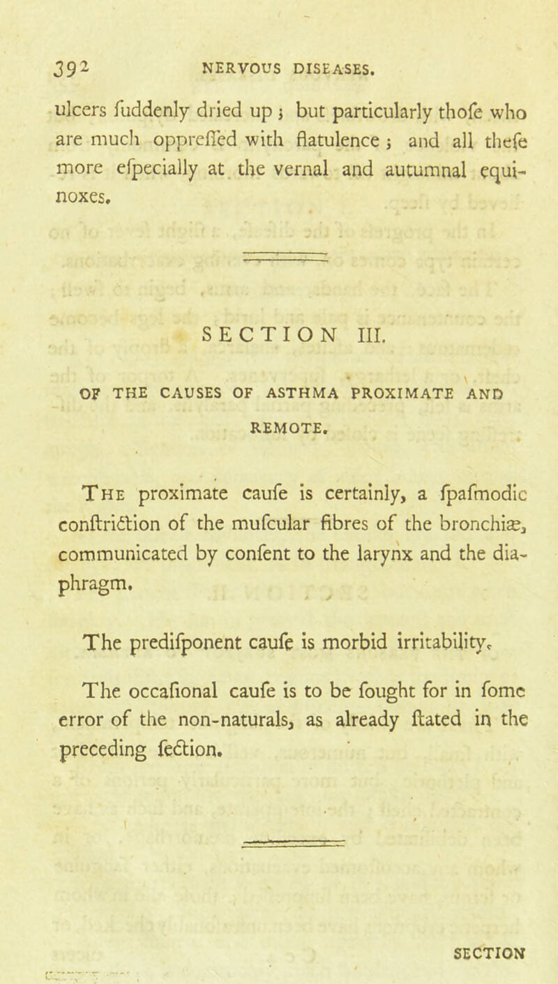 ulcers fuddenly dried up j but particularly thofe who are much oppreficd with flatulence j and all thefe more efpecially at. the vernal and autumnal equi- noxes. SECTION HI. • \ OF THE CAUSES OF ASTHMA PROXIMATE AND REMOTE. The proximate caufe is certainly, a fpafmodic conftridtion of the mufcular fibres of the bronchia, communicated by confent to the larynx and the dia- phragm. The predifponent caufe is morbid irritability. The occafional caufe is to be fought for in fomc error of the non-naturals, as already Hated in the preceding fedtion.