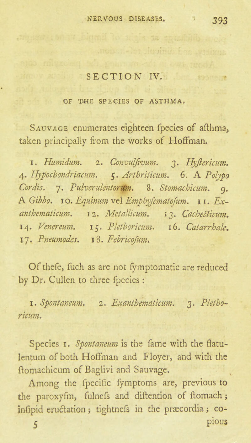 S E C TI O N IV. OF T.HE SPECIES OF ASTHMA. Sauvage enumerates eighteen fpecies of afthma, taken principally from the works of Hoffman. % I. Humidum. i. Co7ivulJivum. 3. Hyjlericiim. 4. Hypochondriacim. 5. Arthriticum. 6, A Polypo Cordis. 7. Puherulentoritm. 8. Stomachicum. 9. A Gibbo. I o. Equinum vel Emphyjematojum. 11. Ex- anthematicu7n. 12. Metallicum. Jj. Cachediicum. Venereum. 15. Plethoricum. 16. Catarrhale, 17. Pneumodes. 18. Febricojmn. Of thefe, fuch as are not fymptomatic are reduced by Dr. Cullen to three fpecies: I. Spentaneiun. 2. Exanthematicum. 3. Pletho- ricum. Species I. Spontaneum is the fame with the flatu- lentum of both Hoffman and Floyer, and with the ftomachlcLim of Baglivi and Sauvage. Among the fpecific fymptoms are, previous to the paroxyfm, fulnefs and diftention of flomach j jnfipid erudation; tightnefs in the praecordia j co- r pious