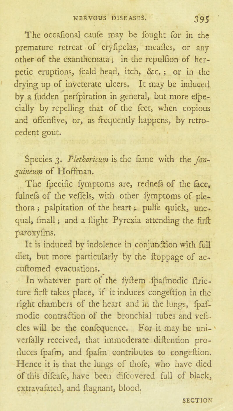 The occafional caufe may be Ibnght for in the premature retreat of eryfipelas, meafles, or any other of the exanthemata j in the repulfion of her- petic eruptions, fcald head, itch, &c, j or in the drying up of inveterate ulcers. It may be induced by a fudden perfpiration in general, but more elpe- cially by repelling that of the feet, when copious and offenfive, or, as frequently happens, by retro- cedent gout. Species 3. Plethoricum is the fame with the Jan- guineum of Hoffman. The fpecific fymptoms are, rednefs of the face, fulnefs of the veffels, with other fymptoms of ple- thora J palpitation of the heart j. pulfe quick, une- qual, fmall J and a flight Pyrexia attending the firfl: paroxyfms. It is induced by indolence in conjundlion with full diet, but more particularly by the ftoppage of ac- cuftomed evacuations. In whatever part of the fyftem fpafmodic ftric- ture firft takes place, if it induces congeftion in the right chambers of the heart and in the lungs, fpaf- modic contraction of the bronchial tubes and vefi- cles will be the confequence. For it may be uni-' verfally received, that immoderate diftention pro- duces fpafm, and fpafm contributes to congeftion. Hence it is that the lungs of thofe, who have died of this difeafe, have been difeovered full of black, extravafated, and ftagnant, blood.