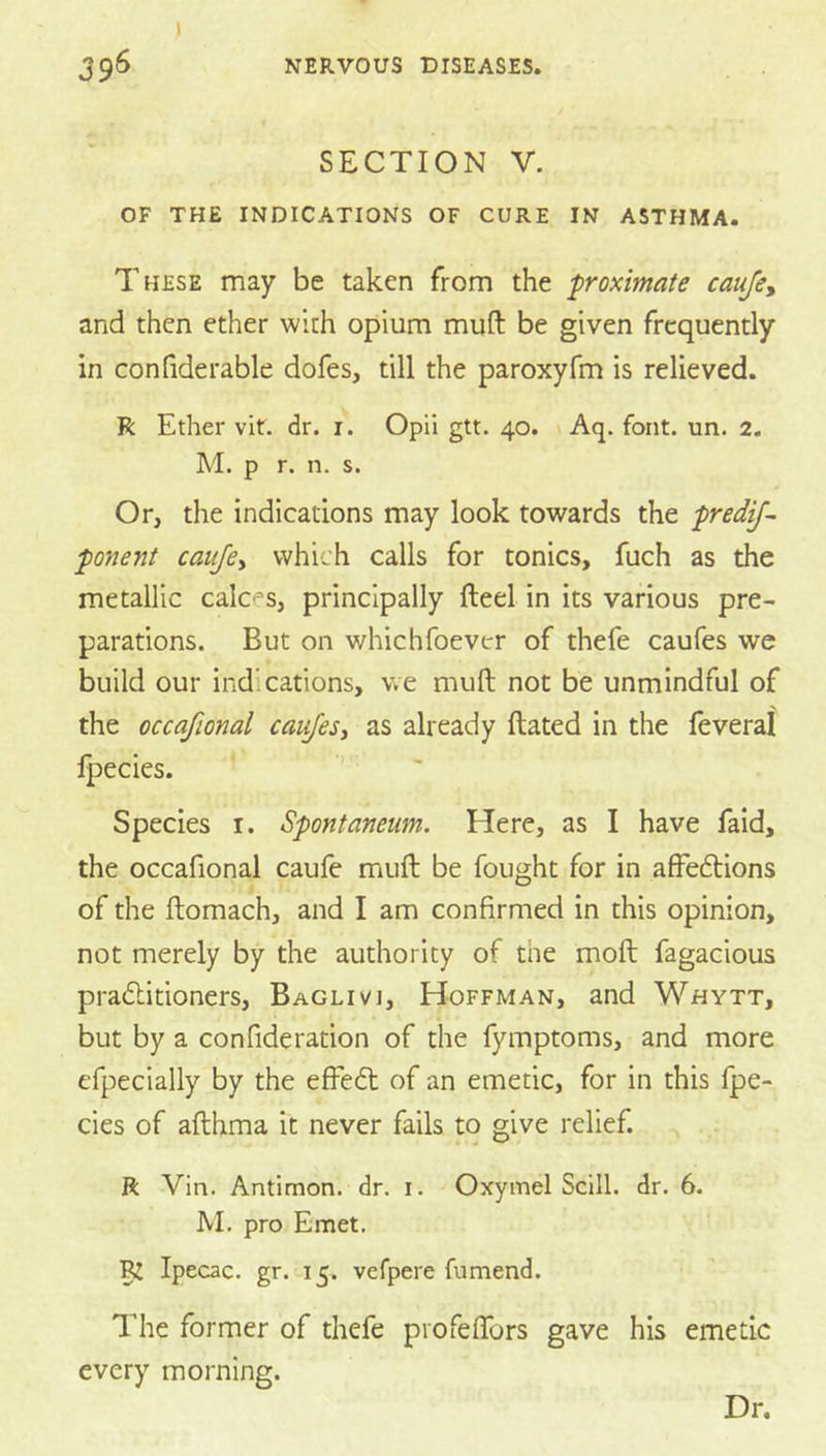 i SECTION V. OF THE INDICATIONS OF CURE IN ASTHMA. These may be taken from the proximate caufe, and then ether with opium muft be given frequently in confiderable dofes, till the paroxyfm is relieved. R Ether vit. dr. i. Opii gtt. 40. Aq. font. un. 2. M. p r. n. s. Or, the indications may look towards the predif- ponent caufcy which calls for tonics, fuch as the metallic calces, principally fteel in its various pre- parations. But on whichfoever of thefe caufes we build our indications, we muft not be unmindful of the occafional caufesy as already ftated in the feveral Ipecies. Species i. Spontaneum. Here, as I have faid, the occafional caufe muft be fought for in affedlions of the ftomach, and I am confirmed in this opinion, not merely by the authority of the moft fagacious pradlitioners, Baglivi, Hoffman, and Whytt, but by a confideration of the fymptoms, and more efpecially by the efFedl of an emetic, for in this fpe- cies of afthma it never fails to give relief. ft Vin. Antimon. dr. i. Oxymel Scill. dr. 6. JVI. pro Emet. ^ Ipecac, gr. 15. vefpere fumend. The former of thefe profeftbrs gave his emetic every morning. Dr.