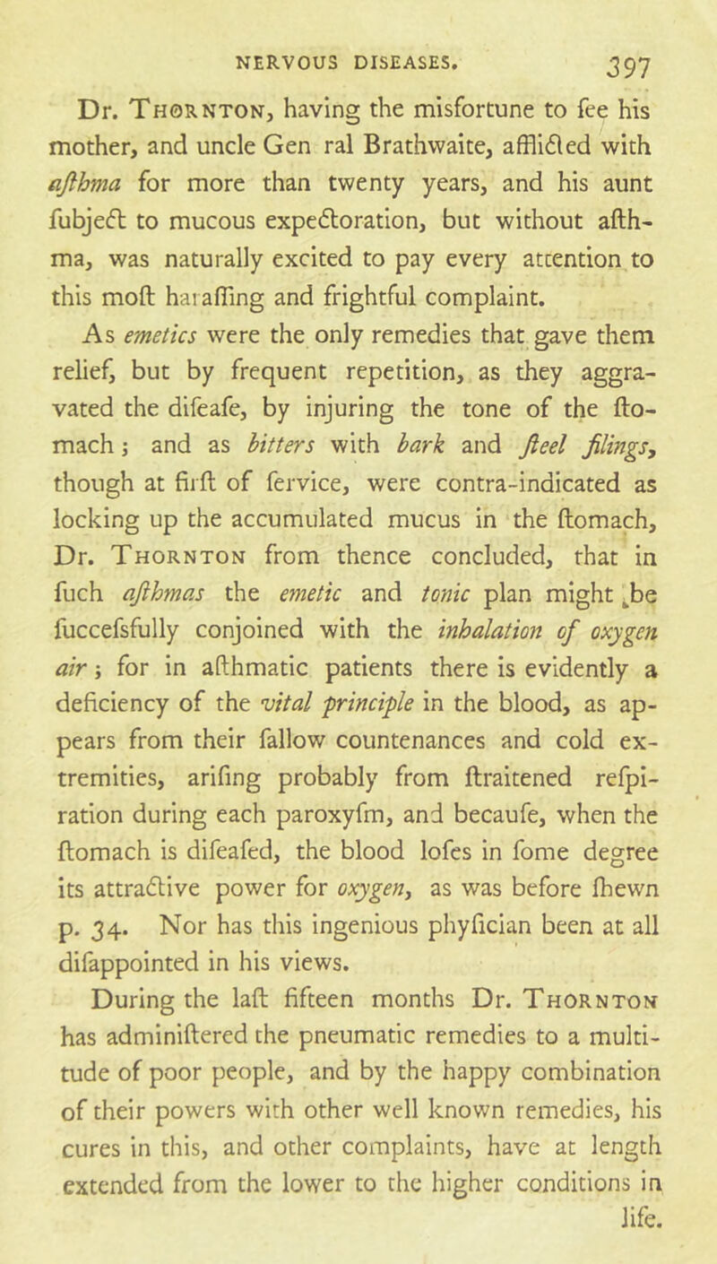 Dr. Thornton, having the misfortune to fee his mother, and uncle Gen ral Brathwaite, afflided with ajlhma for more than twenty years, and his aunt fubjecft to mucous expeftoration, but without afth- ma, was naturally excited to pay every attention to this moft hai afling and frightful complaint. As emetics were the only remedies that gave them relief, but by frequent repetition, as they aggra- vated the difeafe, by injuring the tone of the fto- mach j and as hitters with bark and fieel filings, though at fiift of fervice, were contra-indicated as locking up the accumulated mucus in the ftomach. Dr. Thornton from thence concluded, that in fuch afihmas the emetic and tonic plan might ^be fuccefsfully conjoined with the inhalation of oxygen air; for in afthmatic patients there is evidently a deficiency of the vital principle in the blood, as ap- pears from their fallow countenances and cold ex- tremities, arifing probably from ftraitened refpi- ration during each paroxyfm, and becaufe, when the ftomach is difeafed, the blood lofcs in fome degree its attraflive power for oxygen, as was before Ihewn p, 34. Nor has this ingenious phyfician been at all difappointed in his views. During the laft fifteen months Dr. Thornton has adminiftered the pneumatic remedies to a multi- tude of poor people, and by the happy combination of their powers with other well known remedies, his cures in this, and other complaints, have at length extended from the lower to the higher conditions in life.