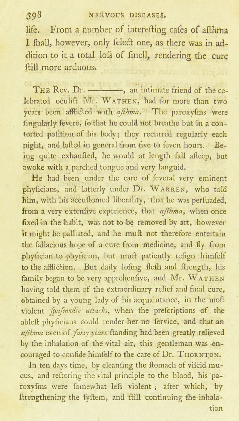 life. From a number of interefting cafes of afthtua I (hall, however> only feleft one, as tliere was in ad- dition to it a total lofs of fmell, rendering the cure flill more arduous. The Rev. Dr. an intimate friend of the ce- lebrated oculifl Mr. Wathen, had for more than two years been afflicted with ajihma. The parcxyfms were fingularly fevere, fo that he could not breathe but in a con- torted pofition of his body; they recurred regularly each night, and lafled in general from five to feven hours. Be- ing quite exhaufted, he would at length fall afleep, but awoke with a parched tongue and very languid. He had been under the care of feveral very eminent phyficians, and latterly under Dr. Warren, who told him, with his a'ccuftomed liberality, that he was perfuaded, from a very extenfive experience, that ajihma, when once fixed in the habit, was riot to be removed by art, however it might be palliated, and he muft not therefore entertain the fallacious hope of a cure from medicine^ and fly from phyfician to phyfician, but muft patiently refign himfelf to the afflitSfion. But daily lofmg flefti and ftrength, his family began to be very apprehenfive, and Mr. Wathen liaving told them of the extraordinary relief and final cure, obtained by a young lady of his acquaintance, in the moft violent fpafmodic attacks, when the prcfcriptions of the ableft phyficians could render her no fervice, and that an ajihma even of forty years {landing had been greatly relieved by the inhalation of the vital air, this gentleman was en- couraged to confide himfelf to the care of Dr. Thornton. In ten days time, by eleanfing the ftomach of vifcid mu- cus, and reftoring the vital principle to the blood, his pa- roxvfms were fomewhat lefs violent ; after which, by ftrengthening the fyftem, and ftill continuing the inhala- tion