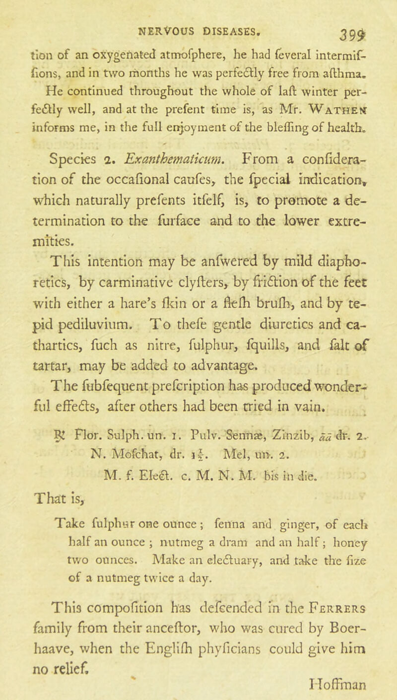 tion of an oxygenated atmofphere, he had feveral intermif- fions, and in two months he was perfeflly free from afthma. He continued throughout the whole of lafi: winter per- feftly well, and at the prefent time is, as Mr. Wathen informs me, in the full enjoyment of the bleffing of health. Species 2. Exanthemaiicum. From a confidera- tion of the occafional caufes, the fpecial indication* which naturally prefents itfelf, is, to promote a de- termination to the furface and to the lower extre- mities. This intention may be anfwered by mild diapho- retics, by carminative clyfters, by friftion of the feet with either a hare’s lldn or a fielh brufh, and by te- pid pediluviiim. To thefe gentle diuretics and ca- thartics, fuch as nitre, fulphur, Iquills, and lalt of tartar, may be added to advantage. The fubfequent prefcription has produced wonder- ful effedts, after others had been cried in vain. ^ Flor. Sulph.un. i. Pulv. Sennae, Zinzib, «« dr, 2, N. Mofchat, dr. if. Mel, un. 2. M. f. Eleft. c. M. N. M. bis in die. That is. Take fulphur one ounce ; fenna and ginger, of each half an ounce ; nutmeg a dram and an half; honey two ounces. Make an ele6luaFy, and take the fize of a nutmeg twice a day. This compolition has defcended in the Ferrers family from their anceftor, who was cured by Boer- haave, when the Englifh phyficians could give him no relief. IToffman