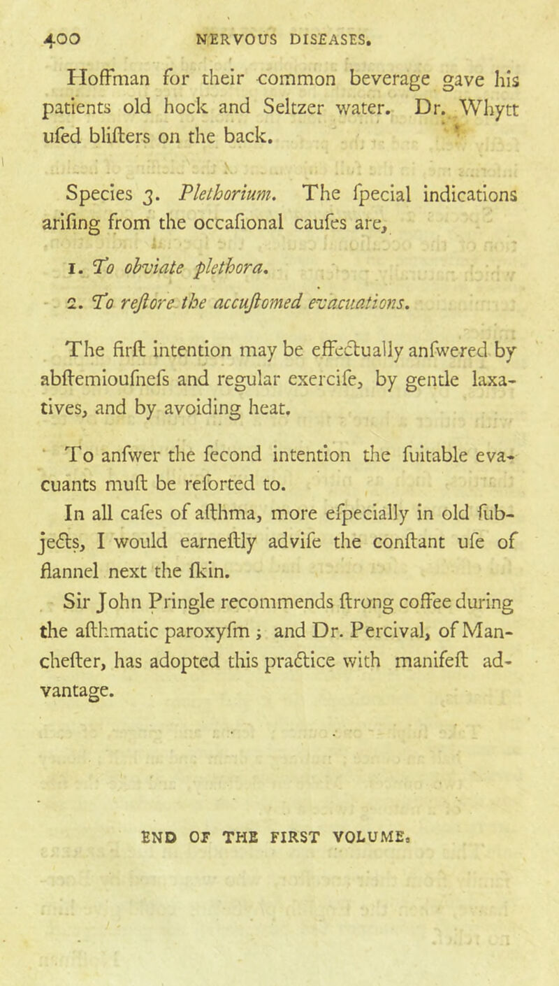 Hoffman for their common beverage gave his patients old hock and Seltzer water. Dr. ,Whytt ufed blifters on the back. ,  * Species 3. Pie thorium. The fpecial indications arifing from the occafional caufes are, I. Th obviate plethora. . •-2. ’Po rejioreAhe accufiomed evacuations. The firft intention maybe effectuallyanfwered.by abftemioufnefs and regular exercife, by gentle laxa- tives, and by avoiding heat, ‘ To anfwer the fecond intention the fuitable eva- cuants mufl be reforted to. In all cafes of althma, more efpedaily in old flib- jefts, I would earneftly advife the conftant ufe of flannel next the fkin. Sir John Pringle recommends ftrong coffee during the afthmatic paroxyfm ; and Dr- Percival, of Man- chefter, has adopted this pradtice with manifeft ad- vantage. END or THE FIRST VOLUME,