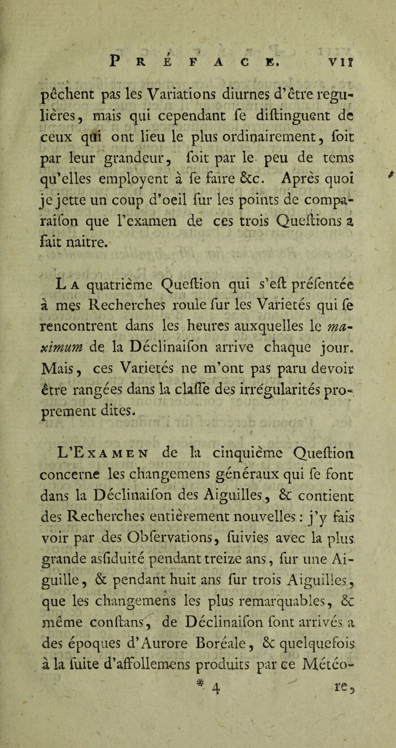 Préface. vu pêchent pas les Variations diurnes d’être régu- lières, mais qui cependant fe diftinguent de ceux qui ont lieu le plus ordinairement, Toit par leur grandeur, foit par le peu de tems qu’elles çmployent à fe faire &amp;c. Après quoi je jette un coup d’oeil fur les points de compa- raifon que l’examen de ces trois Queilions a fait naitre. ^ L A quatrième Queflion qui s’eil préfentée à mes Recherches roule fur les Variétés qui fe rencontrent dans les heures auxquelles le ma'- pcimum de la Déclinaifon arrive chaque jour. Mais, ces Variétés ne m’ont pas paru devoir être rangées dans la clalTe des irrégularités pro- prement dites. L’Examen de la cinquième Queftioii concerne les changemens généraux qui fe font dans la Déclinaifon des Aiguilles, 6c contient des Recherches entièrement nouvelles : j’y fais voir par des Obfervations, fuivies avec la plus, grande asfiduité pendant treize ans, fur une Ai- guille, &amp; pendant huit ans fur trois Aiguilles, que les changemens les plus remarquables, 6c même conflans^ de Déclinaifon font arrivés a des époques d’Aurore Boréale, 6c quelquefois à la fuite d’affollemens produits par ce Météo-