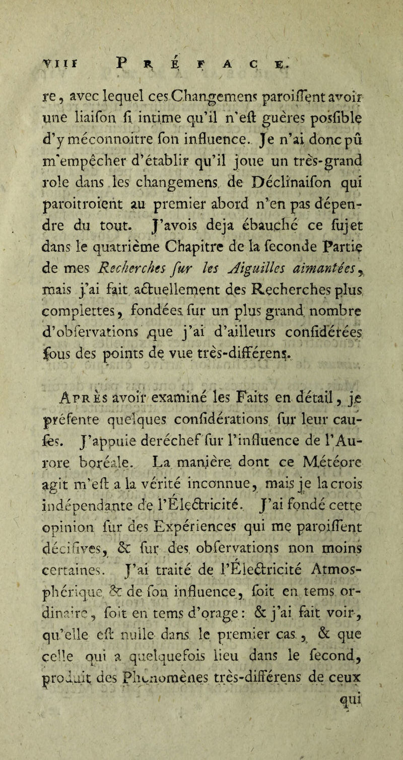 re, avec lequel ces Chan.gcmens paroifTent avoir une liaifon fi intime qu’il n’eft guères posfible d’y méconnoitre fou influence. Je n’ai doncpû m'empêcher d’établir qu’il joue un très-grand rôle dans les changemens de Déclinaifon qui paroitroiçnt au premier abord n’en pas dépen- dre du tout. J’avois déjà ébauché ce fiijet dans le quatrième Chapitre de la fécondé Partie de mes Rechercht^ fur les Aiguilles aimantées mais j’ai fait aftuellement des Recherches plus complettes, fondées fur un plus grand nombre d’obfervations ,que j’ai d’ailleurs confidétées îfous des points de vue très-différen^. Apres avoir examiné les Faits en détail, j.e préfente quelques confidérations fur leur cau- fes. J’appuie deréchef fur l’influence de l’Au- rore boréale. La manière dont ce Météore agit m’eft a la vérité inconnue, mais je la crois indépendante de l’Eleétricité. J’ai fondé cette opinion fur des Expériences qui mç parpiflent déciuves, èc fur des. obfervations non moins certaines. J’ai traité de l’Eleétricité Atmos- phérique ^ de fon influence,, foit en tems or- dinauG, foit en tems d’orage: &amp; j’ai fait voir, qu’elle cfi: nulle dans le premier cas ^ &amp; que celle qui a quelquefois lieu dans le fécond, produit des Phénomènes très-diIFérens de ceux qui