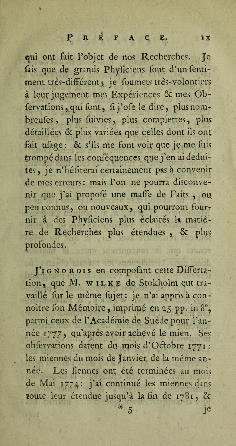 qui ont fait l’objet de nos Recherches. Je fais que de grands Phyficiens font d’unfenti- nient très-différent 5 je foumets très-volontiers à leur jugement mes Expériences 6c mes Ob- fervations 5 qui font, Il j’ofe îe dire, plus no m^ brcures, plus fui vies, plus complettes, plus détaillées &amp; plus variées que celles dont ils ont fait ufige: 6c s’ils me font voir que je me fuis trompé dans les conféquences que j’en ai dédui- tes, je n’héfiterai certainement pas à convenir de mes erreurs: mais l’on ne pourra disconve- nir que j’ai propofé une maffe de Faits , ou peu connus, ou nouveaux, qui pourront fouiv nir à des Phyficiens plus éclairés It matiè- re de Recherches plus étendues , 6c plus profondes. J’i G N O R oi s en compofint cette Differta- tion, que M. w i l K e de Stokholm eut tra^ vaillé fiir le même fujet: je n’ai appris à con- noitre Ton Mémoire, imprimé en &lt;25 pp. in 8% parmi ceux de l’Académie de Suède pour l’an- née 1777, qu’après avoir achevé le mien. Ses obfervations datent du mois d’Oélobre 1771 : les miennes du mois de Janvier de la même an- née. Les liennes ont été terminées au mois de Mai 1774: j’ai continué les miennes dans toute leur étendue jusqu’à la fin de 1781, 6c  5 je