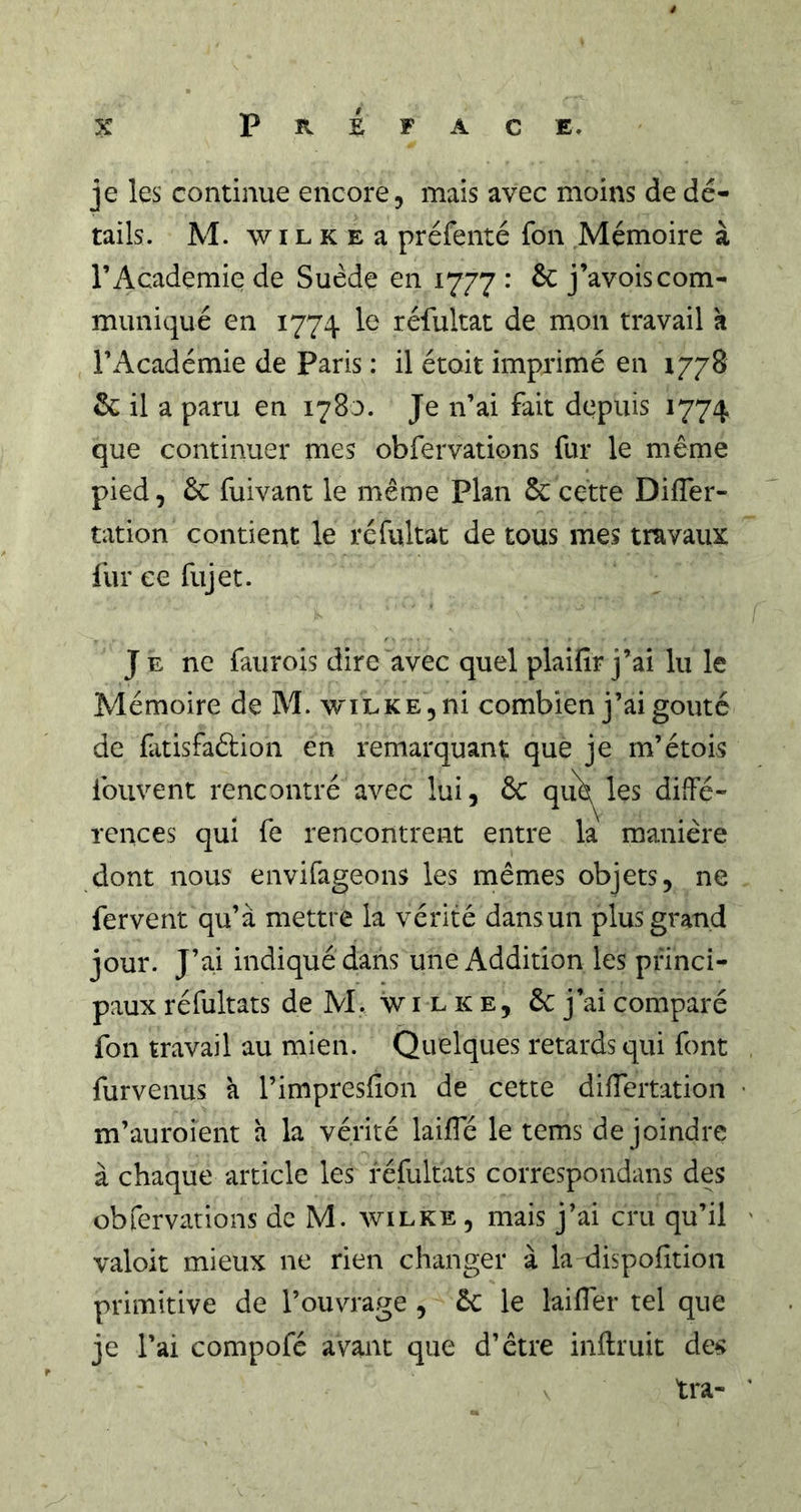 je les continue encore, mais avec moins de dé- tails. M. w IL K E a préfenté fon Mémoire à l’Academie de Suède en 1777 : ôc j’avoiscom- muniqué en 1774 le réfultat de mon travail k l’Académie de Paris : il étoit imprimé en 1778 &amp; il a paru en 1780. Je n’ai fait depuis 1774 que continuer mes obfervations fur le même pied 5 6c fui van t le même Plan &amp; cette DilTer- tation contient le réfultat de tous mes travaux fur ce fujet. J E ne faurois dire avec quel plaifir j’ai lu le Mémoire de M. wiLKEjiii combien j’ai goûté de fatisfaébion en remarquant que je m’étois fouvent rencontré avec lui, 6c qu'é^^les diffé- rences qui fe rencontrent entre la manière dont nous envifageons les mêmes objets, ne fervent qu’à mettre la vérité dans un plus grand jour. J’ai indiqué dans une Addition les princi- paux réfultats de M. w i l ic e, 6c j’ai comparé fon travail au mien. Quelques retards qui font furvenus à l’impresfion de cette diiïertation m’auroient a la vérité lailTé le tems de joindre à chaque article les réfultats correspondans des obfervations de M. wilke , mais j’ai cru qu’il valoir mieux ne rien changer à la dispofltion primitive de l’ouvrage , 6c le laiffer tel que je l’ai compofé avant que d’être inftruit des tra-