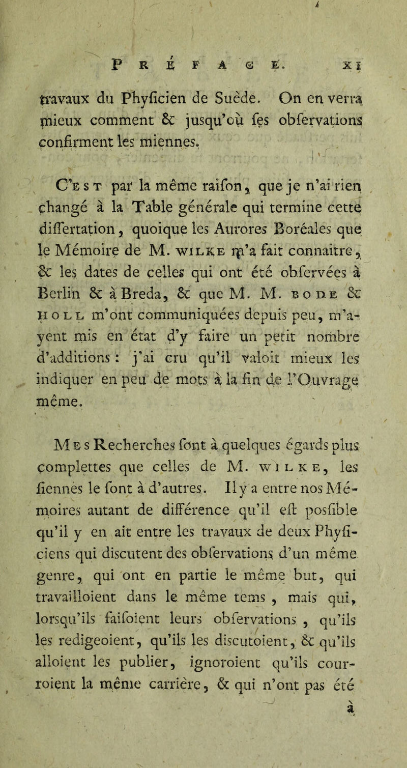 pRiF AGJÈ. ,XÎ travaux du Phyficien de Suède. On enverra mieux comment &amp; jusqu’ou fes obfervations confirment les miennes. C’e s t par la même raifon^ que je n’ai rien changé à la Table générale qui termine cette difiertation, quoique les Aurores Boréales que le Mémoire de M. wilre rp’a fait connaitre, Ôc les dates de celles qui ont été ob.fervées à Berlin 6c àBreda, 6c que M. M. b ode 6c H O L L m’ont communiquées depuis peu, m’a- yent mis en état d’y faire un petit nombre d’additions : j’ai cru qu’il valoir mieux les indiquer en peu de mots à la fin de l’Ouvrage même. Mes Recherches font à quelques égards plus çomplettes que celles de M. wilke, les fiennes le font à d’autres. Il y a entre nos Mé- moires autant de différence qu’il efi: posfible qu’il y en ait entre les travaux de deux Phyfi- ciens qui discutent des obrervations d’un meme genre, qui ont en partie le même but, qui travailloient dans le même tems , mais qui, lorsqu’ils faifoient leurs obfervations , qu’ils les redigeoient, qu’ils les discutoient, 6c qu’ils alloieut les publier, ignoroient qu’ils cour- roient la même carrière, &amp; qui n’ont pas été