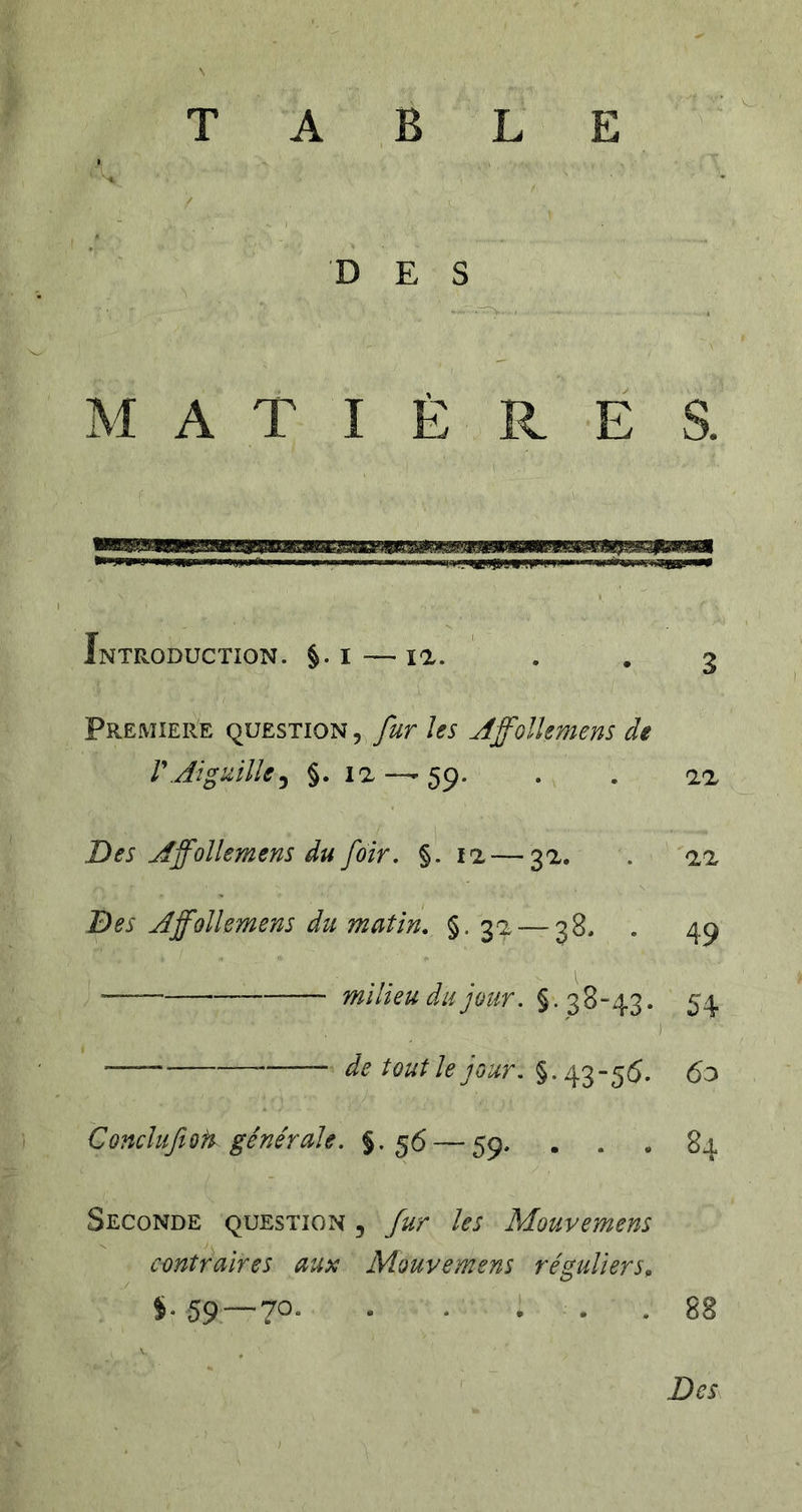 TABLE DES M A T I È R É S. Introduction. §. i — la. PREMIERE QUESTION, fuT Us AffolUmens de VAiguille^ §. la —-59. . . aa Des Affollemens du foir, §. 11 — 3a. . aa Des A ffollemens du matin, §.32 — 38. . 49 milieu du jour. § .3 8-“43. 54 ) tout le jour, §-43-56. 6o Concluftoft générale. §.56 — 59. . . . 84 Seconde question , fur les Mouvemens contraires aux Mouvemens réguliers, %. 59 — 70. . . ... 88 Des