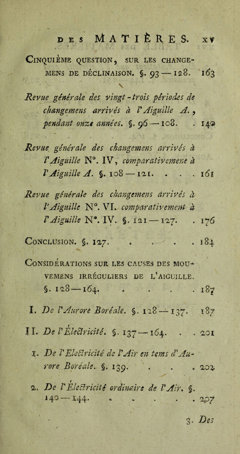 DES Matières, xt Cinquième question, sur les change- MENS DE déclinaison. §. 93 —I28. 1^3 \ Revue générale des vingt - trois périodes de changemens arrivés à VAiguille A, j pendant onze années, §.96—108. . 14® ,Revue, générale des changemens arrivés à rAiguille N°. IV, comparativemejie à VAiguille A, §.108 — lai. . . . i(5î Revue générale des changemens arrivés à VAiguille N®. VL comparativement à VAiguille N®. IV. §. 121 —127. . 176 Conclusion. §. 127. . . .184 Considérations sur les causes des mou- VEMENS IRRÉGULIERS DE L’AIGUILLE. §. 128 164. . . . . 187 I. De r Aurore Boréale, §. 128 — 137. 187 JL De rEleéîrkité, §. 137—164. . . 201 I. De VEleélricité de VAir en terns d\iu- rore Boréale, §.139. . . . 202 / a. De l'Eleffricité ordinaire dé l'Air. §. J40--.144. . . . . . 2.07 3. Des