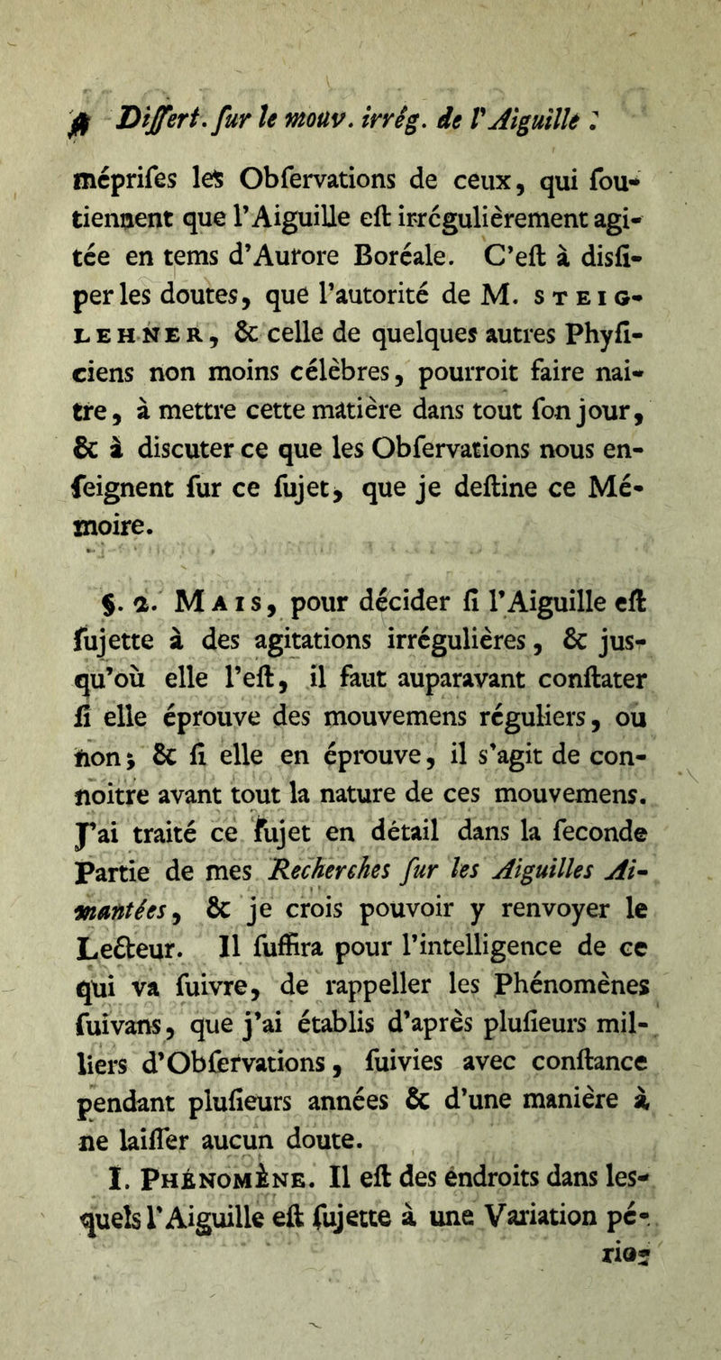 Dtjferî, fur U mouv. irrêg. de T AigmlU : méprifes lel5 Obfervations de ceux, qui fou* tiennent que l’Aiguille eft irrégulièrement agi- tée en tems d’Autore Boréale. C’eft à disfi- per les doutes, que l’autorité de M. s t e i g- LEHNER, &amp; celle de quelques autres Phyfi- ciens non moins célèbres, pourroit faire nai- tre, à mettre cette matière dans tout fon jour, &amp; i discuter ce que les Obfervations nous en- feignent fur ce fujet> que je delline ce Mé- moire. §. a. Mais, pour décider fi l’Aiguille eft fujette à des agitations irrégulières, &amp; jus- qu’où elle l’eft, il faut auparavant conftater li elle éprouve des mouvemens réguliers, ou hon; &amp; fi elle en éprouve, il s’agit de con- noitre avant tout la nature de ces mouvemens. traité ce fujet en détail dans la fécondé Partie de mes Recherches fur les Aiguilles Af wantées^ &amp; je crois pouvoir y renvoyer le Leéteur. Il fuffira pour l’intelligence de ce qui va fuivre, de rappeller les Phénomènes fuîvans, que j’ai établis d’après plufieurs mil- liers d’Obfervations, fuivies avec confiance pendant plufieurs années &amp; d’une manière i ne laifler aucun doute. I. pHÉNOMiNE. Il eft des endroits dans les- quels l'Aiguille eft fujette à une Variation pér rio-