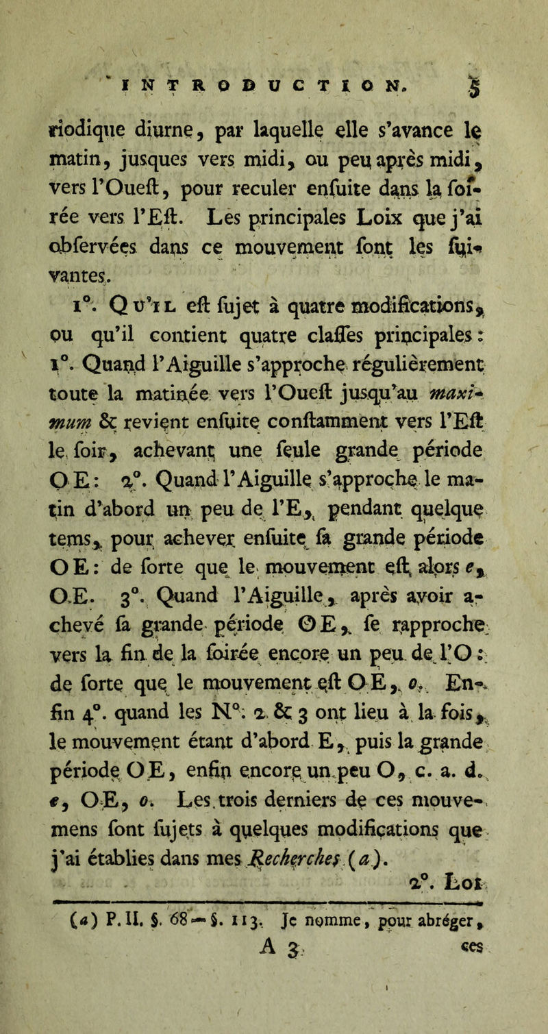 INTROBUCTÎQN. § riodiqiie diurne, par laquelle elle s’avance le matin, jusques vers midi, ou peu après midi, vers rOueft, pour reculer enfuite d^ns la fof- rée vers l’Eft. Les principales Loix que j’ai abfervées daqs ce mouvement font les fu^ vantes. 1°. Qu’il eft fujet à quatre modifications, ou qu’il contient quatre clafles priucipales: ^ 1°. Quand l’Aiguille s’approche régulièrement toute la matinée vers l’Oueft jusqu’au maxi* fnum &amp; revient enfuite conftamment vers l’Efi le, foir, achevant; une feule grande période O E : Quand l’Aiguille s’approche le ma- tin d’abord un peu de l’E,^ pendant quelque tems, pour achevex enfuite fa grande période OE: de forte que le mouvenient efl; alors 0,E. 3®v Quand l’Aiguille, après avoir ar chevé fa grande période OE, fe r^approche; vers la fin de la foirée encore, un peu de T O de forte que le mouvement eft OE, En-* fin 4®. quand les N°; a. &amp; 3 ont lieu à. la fois,^ le mouvement étant d’abord E, puis la grande période O.E, enfin encore un,peu O, c. a. do #, 0]E&gt; Les.trois derniers de ces mpuve-. mens font fujets à quelques modifications que j’ai établies dans mes (a). a^ Loi (a) P.II. §. 68 —S. Il3, Jç lîQmme, pour abréger,