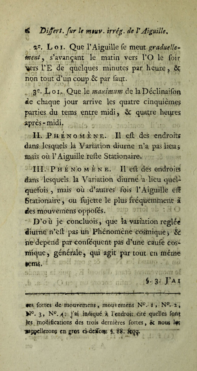 a^. Loi. Que T Aiguille fe meut graduelle-^ ment ^ s’avançant le matin vers l’O le foir l’E de quelques minutes par heure, &amp; non tout d’un coup ôc par faqt. , 3-- L O i,... Que le maximum de la Déclinaifon de chaque jour arrive les quatre cinquièmes parties du tems entre midi, ôc qua^'e heqres après-midi. II. PHENOMèNï;. Il efl: des endroits $ dans lesquels la Variation diurne n’a pas lieui mais où l’Aiguille relie Stationaire. HL P H É NO M E N E. Il ell dcs eiidroits dans lesquels la Variation diurne 'a lieu quel- quefois, mais OÙ d’autres fois l’Aiguille elî Stationaire, ou fujette le plus fréquemment à des mouvemens oppofés. D’où je concluois, que la variation réglée diurne n’é11 pas un Phénomène cosmique > &amp; ne dépend par conféquent pas d’une caufê cos- mique, générale, qui agit par tout en même lems. tes fortes de mouvemens, mouvemens N^. I, N®. 2, W®. 3, N®. ,4: j’ai indiqué, à l’endroit cité quelles fftnt les modifications des trois dernières fortes, &amp; nous 'lajjipclleronj en gros ci-deflb^ §.88.