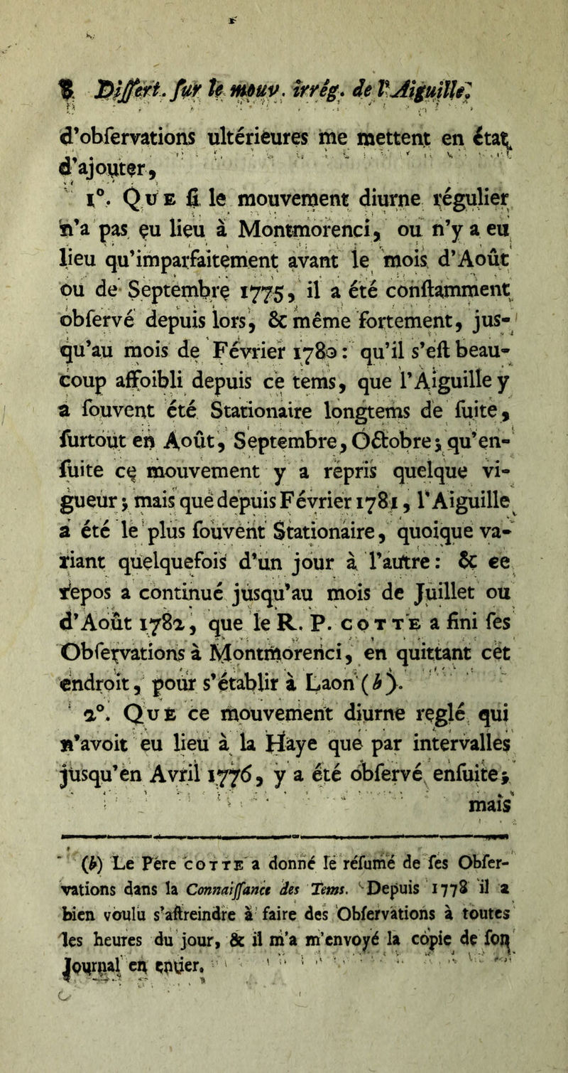 % hmuy . îrrêg. d’obfemtions ultérieures me mettent en étai^ d’ajouter, r®. Que le mouvenjent diurne régulier 'ti’a pas çu lieu à Monmiorenci, ou n’y a eu lieu qu’impaifaitçment avant le mois d’Août ou de Septembre 1775, il a été conftamment obfervé depuis lors', &amp; même fortement, jus- qu’au mois de Février 1780: qu’il s’eft beau- coup affoibli depuis ce tems, que l’Aiguille y a fouvent été Stationaire longtems de fuite, lürtoüt en Août, Septembre,Gftobre3, qu’en- lüite c(^ mouvement y a repris quelque vi- gueur y mais que depuis F éyrier 1781, l’Aiguille^ a été le plus foüvèht Stationaire, quoique va- riant quelquefois d’iin jour à l’aiïtre: îç ce ifepos a continué jusqu’au mois de Juillet ou d’Août 178a, que le R, P. c o t t e a fini fes Obfexvations à MontiUorerici , en quittant cet endroit, pour s’établir à Laon {by a®. ce mouvement diurne réglé qui B’avoit eu lieu à la Haye que par intervalles jusqu’en Avril 1776, y a été obfervé enfuîtes ^ ^ ^ maïs (^) Le Père cotte a donné Té réfumé de fes Obfer- vations dans la Conmiffanct des Tems. ‘ Depuis 1778 il a bien voulu s’aftreindre à’ faire des 'Obfervàtiohs à toutes les heures du jour, &amp; il iii'a m’envoyé la copie de foi^' entier. •=’ ' '' ' ”
