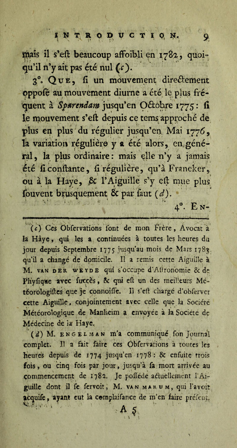 il s’fift beaucoup afFoiblien 178a, quoi- qu’il n’y ait pas été nul 3°o Que, fi un mouvement direftement oppoie au mouvement diurne aété le plus fré- quent à Sfgirendam jusqu’en Oftohre 1775 : fi le mouvement s’eft depuis ce tems appi:oché de plus en plus du régulier jusqu’eu là variation régulière y a été alors, en,géné- ral, la plus ordinaire: mais elle n’y a jamais été fi confiante, fi régulière, qu’à Franeker, ou à la Haye, 8c l’Aiguille s’y efi rnue plus fouvent brusquement &amp; par faut {d), ^ ^ ^ ^  40. En- (c) Ces Obfervations font de mon frère, Avocat à la Haye, qui les a continuées à toutes les heures du jour depuis Septembre 1775 jusqu’au mois de Mars 1781Ç. qu’il a changé de domicile. Il a remis cette Aiguille à M. VAN der wkyde qui s’occupe d’Ahron'omic &amp; de Ph’yfiqHe avec futcès, 6c qui eft un des meilleurs Me- tëordlogillcs que je çonnoiffe. Il s’eft chargé d’obferver cette Aiguille, conjointement avec celle que la Socicrc lilétéorologique de Manheim a envoyée à la Société de Médecine de îa Haye, (d) M. ENGELMAN m’a communique, fon Journai complet. Il a fait faire ces Obfervations à toutes les heures depuis de 1774 jusqu’en 1778 : &amp; enfuite trois fois, ou Ünq fois par jour, jusqu’à fa mort arrivée au commencement de 1782. Je poflédé aéluèlkmcnt T Ai- guille dont il fc fervoit, M. van marum, qui l’a voit ^tquife, ayant eut la cemplaifance de m’en faire préfeut,