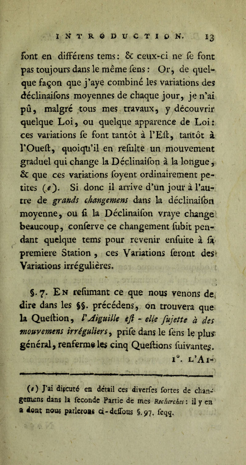 font en difFérens tems : Sc ceux-ci ne fe font pas toujours dans le même fens : Or, de quel- que façon que j’aye combiné les variations des déclinaifons moyennes de chaque jour, je n’ai pû, malgré tous mes travaux, y découvrir quelque Loi, ou quelque apparence de Loi î ces variations fe font tantôt à l’Eft, taritôt à î’Oueft, quoiqu’il en refultè un mouvement graduel qui change la Déclinàifon à la longue j &amp; que ces variations foyent ordinairement pe- tites Si donc il arrive d’un joui* à l’au- tre de grands changemens dans la déclinàifon moyenne, ou 11 la Déclinàifon vraye change beaucoup, conferve ce changement fubit pen- dant quelque tems pour revenir enfuite à la première Station , ces Variations feront des^ Variations irrégulières. §.7. En refumant ce que nous venons de. dire dans les §§. précédens, on trouvera que la Queftion, VAiguilU eft - elle fujette à des mouvemens irréguliers ^ prife dans le fens 1(? pluÿ général, renferma les cinq Queftions fuivante^. 1. l’Ai- (/) J’ai discuté en detail ces diverfes fortes de chan- gemens dans U fécondé Partie de mes t^scherches : il y en a dgnt noiw parletoas à-delToas §.97. feq<j.