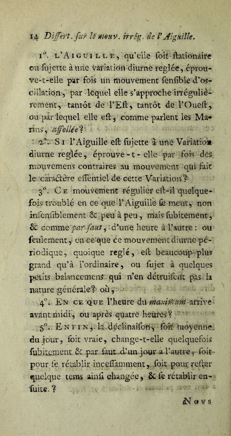 l’Aigui LLE, GU die foit ftationaite ou fujette à une variation diurne réglée, éprou- ve-t-eiie par fois un tuouvemenc fenfble d’os- cillation, par lequel elle s’approche irréguliè- rement, tantôt de l’Eft^ tantôt de l’Ouell:, ou par lequel elle ell, comme parlent les Ma- rins, affollée'']: a'’. ‘ SI l’Aiguille eft fujette à une Variatiolt diurne réglée, éprouve-t- elle par fois des mouvemens contraires au mouvement qüi fait le caradère elTentiel de cette Variation? 3”. Ce mouvement régulier eft-il quelque- fois troublé en ce que l’Aiguille fe meut, non infenriblement 6c peu à peu , mais fubitement, 6c cov^mQ par faut y d’une heure à l’autre : ou feulement y en ee que ce mouvement diurne pé- riodique, quoique réglé, efl beaucoup ; plus grand qu’à l’ordinaire, ou fujet à quelques petits balancement qui n’en détruifeUt pas la nature générale? où j 4'’. En ce que l’heure du arrive avant midi’, ou après quatre heures ? 5”. E N FI N, la ddclinaifon^ foit moyenne, du jour, foit vraie, change-t-elle quelquefois fubitement &amp; par faut d’un jour à l’autre, foit pour le rétablir incefTamment, foit pour relfer quelque tems ainû changée, 6c fe rétablir en- fuite. ? ‘ ^ O ws.