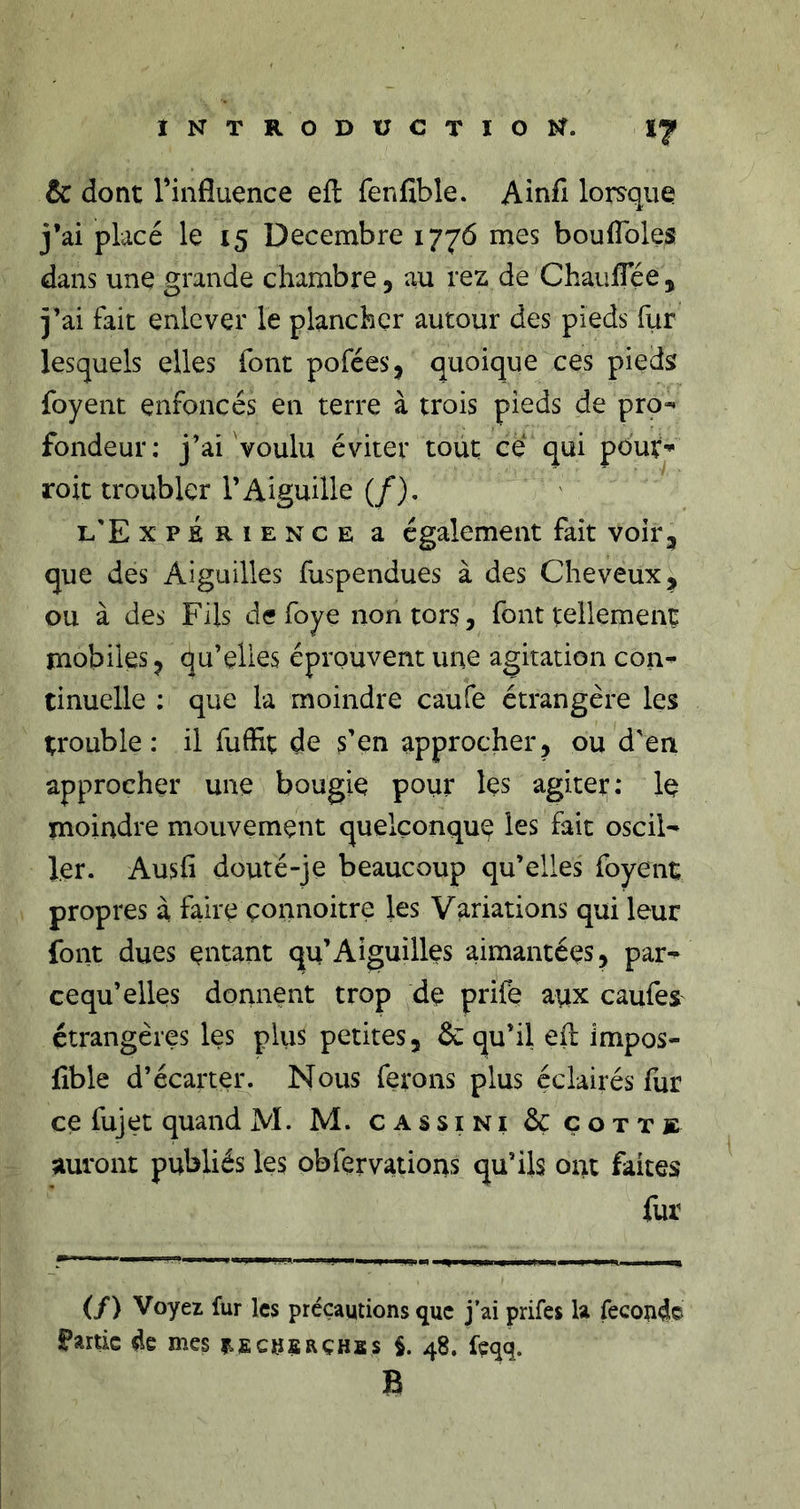 &amp; dont l’influence efl fenfible. Ainfi lorsque j’ai placé le 15 Décembre 1776 mes boufToles dans une grande chambre, au rez de ChaufTée , j’ai fait enlever le plancher autour des pieds fur lesquels elles font pofées, quoique ces pieds foyent enfoncés en terre à trois pieds de pro- fondeur: j’ai voulu éviter tout ce qui pout’ roit troubler l’Aiguille (/). l'Expérience a également fait voir, que des Aiguilles fuspendues à des Cheveux, ou à des Fils de foye non tors, font tellement mobiles, qu’elles éprouvent une agitation con- tinuelle ; que la moindre caufe étrangère les trouble: il fudît de s’en approcher, ou d'en approcher une bougie pour les agitei:: le moindre mouvement quelconque les fait oscil- ler. Ausfi douté-je beaucoup qu’elles foyent propres à faire çonnoitre les Variations qui leur font dues entant qu’Aiguilles aimantées, par- cequ’elles donnent trop de prife aux caufes étrangères les pliis petites, &amp; qu’il efl impos- fible d’écarter. Nous ferons plus éclairés fur ce fujet quand M. M. cassini &amp; çottk auront publiés les obfervations qu’ils ont faites fur (/) Voyez fur les précautions que j’ai prifes U fécond© partie de mes iificnfiRÇHss $.48. fcqq. B