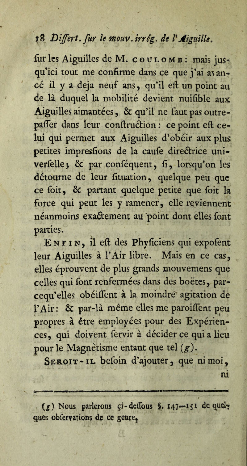 fur les Aiguilles de M. coulomb: mais jus* qu’ici tout me confirme dans ce que j’ai a^an- cé il y a déjà neuf ans, qu’il eft un point au de là duquel la mobilité devient nuifible aux Aiguilles aimantées,, &amp; qu’il ne faut pas outre- pafler dans leur conftruétion : ce point eft ce- lui qui permet aux Aiguilles d’obéir aux plus petites impresfions de la caufe direébrice uni- verfellej 6c par conféquent, fi, lorsqu’on les détourne de leur fituation, quelque peu que ce foit, 6c partant quelque petite que foit la force qui peut les y ramener, elle reviennent néanmoins exaélement au point dont elles font parties. Enfin, il eft des Phyficiens qui expofent leur Aiguilles à l’Air libre. Mais en ce cas, elles éprouvent de plus grands inouvemens que celles qui font renfermées dans des boëtes, par- cequ’elles obéiflent à la moindre agitation de l’Air: 6c par-là même elles me paroifient peu propres à être employées pour des Expérien- ces , qui doivent fervir à décider ce qui a lieu pour le Magnétisme entant que tel {g), Seroit-il befoin d’ajouter, que ni moi, ni (^) Nous parlerons çi-deffous §. 147—151 de qucl^l ques obfervations de ce genre*