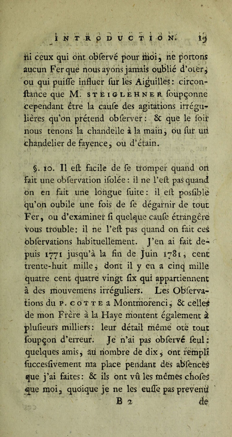 iii ceux qui ont oBfervé pour hidi, He portons aucun Fer que nous ayons jamais oublié d’oiér^ ou qui puilTe influer fur les Aiguillés : circon- llarlce que M. steiolehner foüpçonne cependant être la caufe des agitations irrégu-?- Hères qu’on prétend obfervei* : 6c quë le foif nous tenons la chandelle à la rnàih, ou fut mi chandelier de fayence 5 ou d’étain. §. ïo. Il efl: facile de fe tromper quand ori fait une obfervation ifolée : il ne l’efl; pas quand ôn en fait une longue fuite: il efl; posfiblë qu’on oubile une fois de fé dégarnir de tout Fer, ou d’examiner fi quelque caufè étrangère Vous trouble: il ne l’efl: pas quand on fait ces bbfervations habituellement. J’en ai fait de-^ puis 1771 jusqu’à la fin de Juin 1781, cent trente-huit milieu dont il y en a cinq mille quatre cent quatre vingt fix qui appartiennent à des lïiouvemiens irréguliers. Les Obferva- lions du P. G o T T E a Montriiorenci, 6c célleé de mon Frère à la Haye montent également à plufieurs niilliers: leur détail riiême ote tout foupçon d’erreur. Je n’ai pas obfervc feul : quelques amis^ âii riombre dé dix^ ont feinplî fuccesfivement ma place pendant dès abTencèè que j’ai faites: 6c ils ont vû les mêmes chofeâ &lt;|ue moij quoique je ne lés eufle pas prevehü B a de