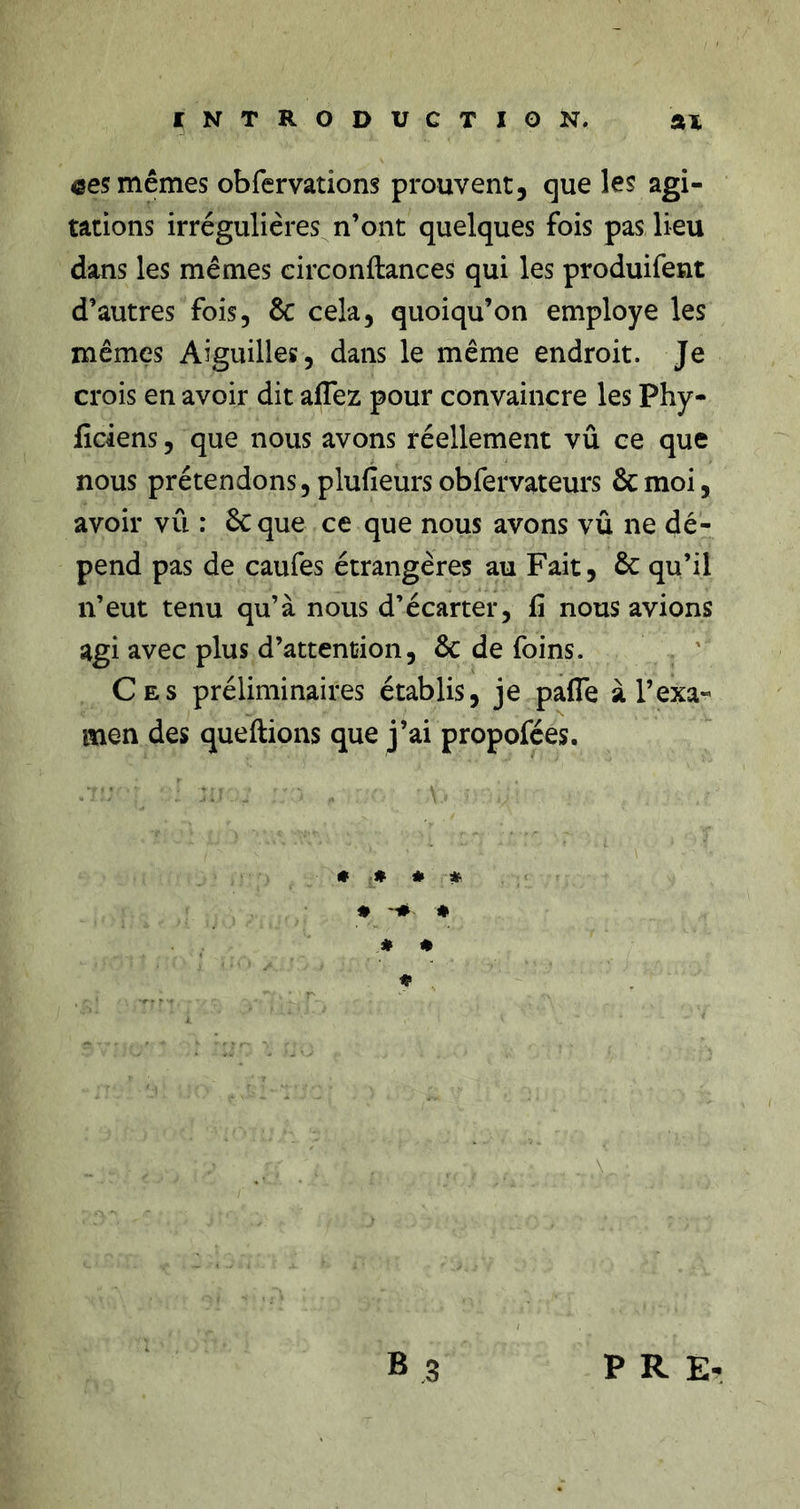 INTRODUCTION. %% ces mêmes obfervations prouvent, que les agi- tations irrégulières n’ont quelques fois pas lieu dans les mêmes eirconftances qui les produifent d’autres fois, ÔC cela, quoiqu’on employé les mêmes Aiguilles, dans le même endroit. Je crois en avoir dit affez pour convaincre les Phy- ficiens, que nous avons réellement vû ce que nous prétendons, plufieurs obfervateurs &amp; moi, avoir vû : ôcque ce que nous avons vû ne dé- pend pas de caufes étrangères au Fait, 6c qu’il n’eut tenu qu’à nous d’écarter, fi nous avions agi avec plus d’attention, ôc de foins. Ces préliminaires établis, je pafle à l’exa- men des queftions que j’ai propofées. • # * « ♦ ♦ « • ♦ , B ,3 P R E-