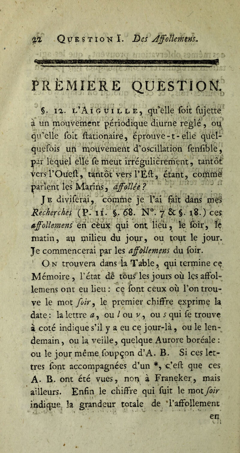 PREMIERE QUESTION, §. la. l’Aï g xii l u Ej qu’elle foit Cujette, i un mouvement périodique diurne réglé, ou qu’elle foIt ftationaire, éprouve -1 - elle quel- quefois un rq.ouvement d’oscillation fenfible, par lequel elle fe meut irrégulièrernent, tantôt vers rOueft, tantôt vers 1’ ? étant, comme parlent les Marins^ àffollêe ?  Je diyiferai, comme je l’ai fait dans meÿ Recherche} (P.” lï. §. 68. N°. 7 ôc §. i8.) ces Orffolîemens en cèux qui ont lieii, le foit, lé matin, a\i milieu du jour, ou tout le jour. Je commencerai par les affdlemens du foir. ’ On trouvera dans la Table, qui termine cç Mémoire, l’état dê tous les jours ou Içsaffol- lemens ont eu lieu: ce font ceux où l’on trou- ve le mot foir y le premier chiffre exprime la date : la lettre ^, ou / ou v, ou s qui fe trouve à coté indique s’il y a eu ce jour-là, ou le len-^ demain, ou la veille, quelque Aurore boréale : ou le jour même/oupçon d’A. B. Si ces let- tres font accompagnées d’un *, x:’ef{: que ces A. B. ont été vues, nori à Franeker, mais ailleurs. Enfin le chiffre qui fuit le mot foir indique la grandeur totale de 'l’affollement ' ’ ' en^