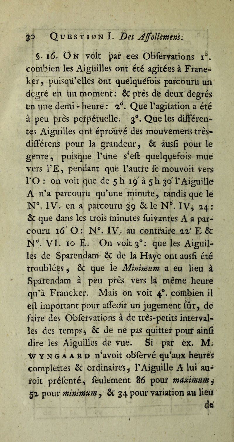 §. i6. On voit jpaf ees Ôbfervations combien lés Aiguilles oiit été agitées à Frane- ker, puisqu’elles ont quelquefois parcburü uix degré en Un moment; &amp; ptcs dé deux degrés en une demi - heure : a^. Que l’agitation a été à peu près pétpétuellé. 3®. Que les différent tes Aiguilles ont éprouvé dés mouvemens très- différens pour la grandeur, &amp; âusfi pour le genre, puisque l’iine s’eft qüelqi^éfois mue vers l’E, pendant que l’autte fe mouvoit vers l'O : on voit que de 5 h 19 à 5 h 30' l’Aiguille A n’a parcourii qu’une minute, tandis que lé N°. IV. en a parcouru 39 6cle N°. IV5 &amp; que dans les trois minutes fuivantes A a par- couru 16' O : N®. IV. au contraire aa' E &amp; N®. VI. 10 E. On voit 3®; que les Aiguil- les de Sparendam ôc de la Haye ont auSfi été troublées, &amp; que le Minimum a eu lieu à Sparendam à peu près vers là même heure qu’à Franeker. Mais on voit 4®. combien il eft important pour afTeOir un jugement fur, dé faire des Obfervations à de très-petits interval- les des temps j &amp; de né pas quitter pour ainfi dire les Aiguilles de vue. Si par éx. M. ^VYNGAAkD n’avoit obfêrvé qu’aux heurés complettes 6c ordinaires, l’Aiguille A lui au- roit préfenté, feulement 86 pour makimum^ ja pour minimum^ &amp; 34 pour variation au lieu dé /