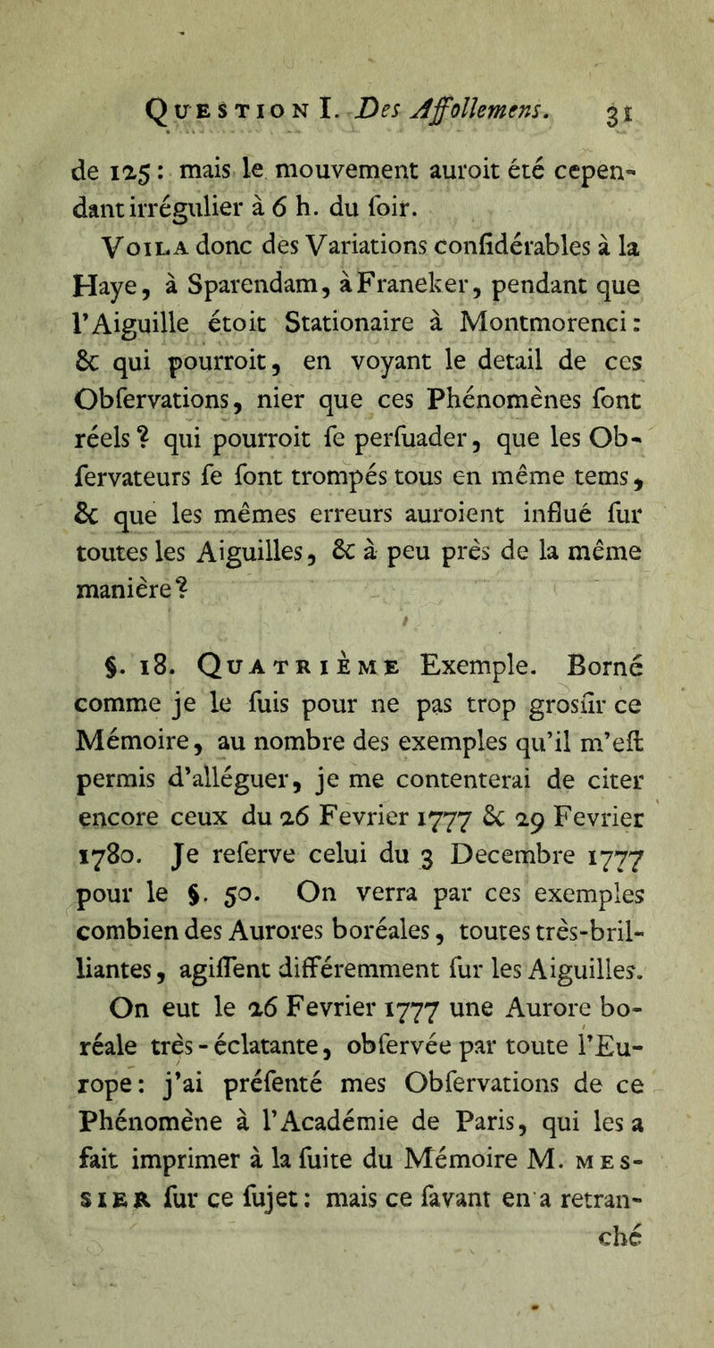 de l^S : mais le mouvement auroit été cepen- dant irrégulier à 6 h. du foir. Voila donc des Variations confidérables à la Haye, à Sparendam, àFraneker, pendant que l’Aiguille étoit Stationaire à Montmorenci : 6c qui pourroit, en voyant le detail de ces Obfervations, nier que ces Phénomènes font réels? qui pourroit fe perfuader, que les Ob- fervateurs fe font tronipés tous en même tems, 6c que les mêmes erreurs auroient influé fur toutes les Aiguilles, 6c à peu près de la même manière? §. ï8. Quatrième Exemple. Borné comme je le fuis pour ne pas trop grosiîr ce Mémoire, au nombre des exemples qu’il m’efl: permis d’alléguer, je me contenterai de citer encore ceux du a6 Février 1777 6c 2.9 Février 1780. Je referve celui du 3 Décembre 1777 pour le $. 50. On verra par ces exemples combien des Aurores boréales, toutes très-bril- liantes, agiflent différemment fur les Aiguilles. On eut le a6 Février 1777 une Aurore bo- réale très - éclatante, obfervée par toute l’Eu- rope: j’ai préfenté mes Obfervations de ce Phénomène à l’Académie de Paris, qui lésa fait imprimer à la fuite du Mémoire M. mes- siER fur ce fujet; mais ce favant en*a retran- ché