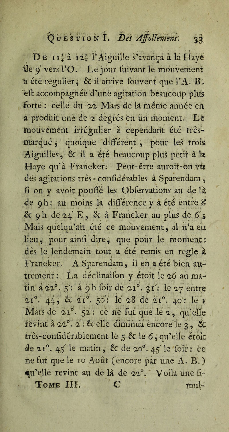 Question I. h es uiffollmem: 33: De à îa| T Aiguille s’avança à la Haye Üe 9 vers l’O. Le jour fuivant le mdiivernent a été régulier, 6c il ahive fouvent que TA: B, èfi: accompagnée d’unë agitation beaucoup plus forte : celle du aà Mars de k même année eu a produit une de a degrés ën un moment. Le mouvement irrégulier à cependant été très- marqué ^ quoique différent , pour les trois Aiguilles, 6c il a été beaucoup plii^ petit à la Haye qu’à Franeker; Peut-être auroit-on vii des agitations très - confidérables à Sparendam , lî on y avoit pouffé les Obfervatiolis au de là de 9h: au moins la différence y a été entre âî 6c 9 h de 24 E, 6c à Franeker au plus de 6 5 Mais quelqu’ait été ce mouvement, dl n’a eu lieu, pour ainfi dire, que pour le moment: dès le lendemain tout a été remis en règle à Franeker. A Sparendam, il en a été bien au- trement : La déclinaifon y étoit le a6 au ma- tin à 5': à 9h foir de di°. 31'; le ay entre ai'’. 44, 6c ai'’. 50': lé a8 dé ai'’. 40': lé i Mars de di'’. 5a': ce ne fut que le a, qu’elle revint à al®, a: 6c elle diminua encore le 3, 6c très-conlidérablement lé 5 6c lé 6, qu’elle ètoît de ai®. 45 le matin, 6c de ao®. 45' le foir: ce ne fut que le lo Août (encore par une A. B. ) Qu’elle revint au de là de aa'’. ' Voila une Tome IIL C mul-