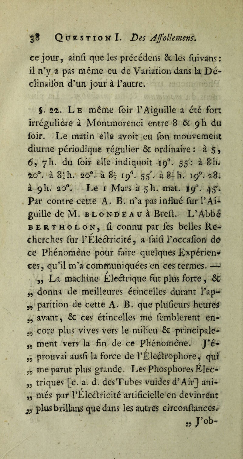 ce jour, ainfi que les précédens 6c les fuivans: ii n’y a pas même eu de Variation dans la Dé- clinaifon d’un jour à l’autre. 5. 21. Le mêrfie foir l’Aiguille a été fort irrégulière à Montmorenci entre 8 6c 9 h du foir. Le matin elle avoit eu Ton mouvement diurne périodique régulier 6c ordinaire î à 5, 6, 7h. du foir elle indiquoit 19°. 55'; à 8 h. ao®. à 8“h. 20°. à 8^ 19®. 55'. à8^h. 19®. 28^ à 9I1. 20®. Le I Mars à 5 h. mat. 19°. 45^ par contre cette A. B. n’a pas influé fur l’Ai- guille deM. BLONDEAU à Brefl. L’Abbé BERTHOLON, fl connu par fes belles Re- cherches fur l’Electricité, a faifî l’occafion de ce phénomène pour faire quelques Expérien» ces, qu’il m’a communiquées en ces termes. —^ ,, La machine Électrique fut plus forte, 6c ,5 donna de meilleures étincelles durant l’ap- 3, parition de cette A. B. que plufieurs heures „ avant, 6c ces étincelles me femblerent en- 55 core plus vives vers le milieu 6c principale- ,5 ment vers la fin de ce phénomène. J’é- 55 prouvai ausfi la force de l’Éleétrophore, qui 55 me parut plus grande* Les Phosphores Elec- ,5 triques [c. a. d. dés Tubes vuides d’Air] ani- ,, més par l’Elccbricité artificielle en devinrent ^3 plusbrillans que dans les autres eirconftances. „ J’ob.