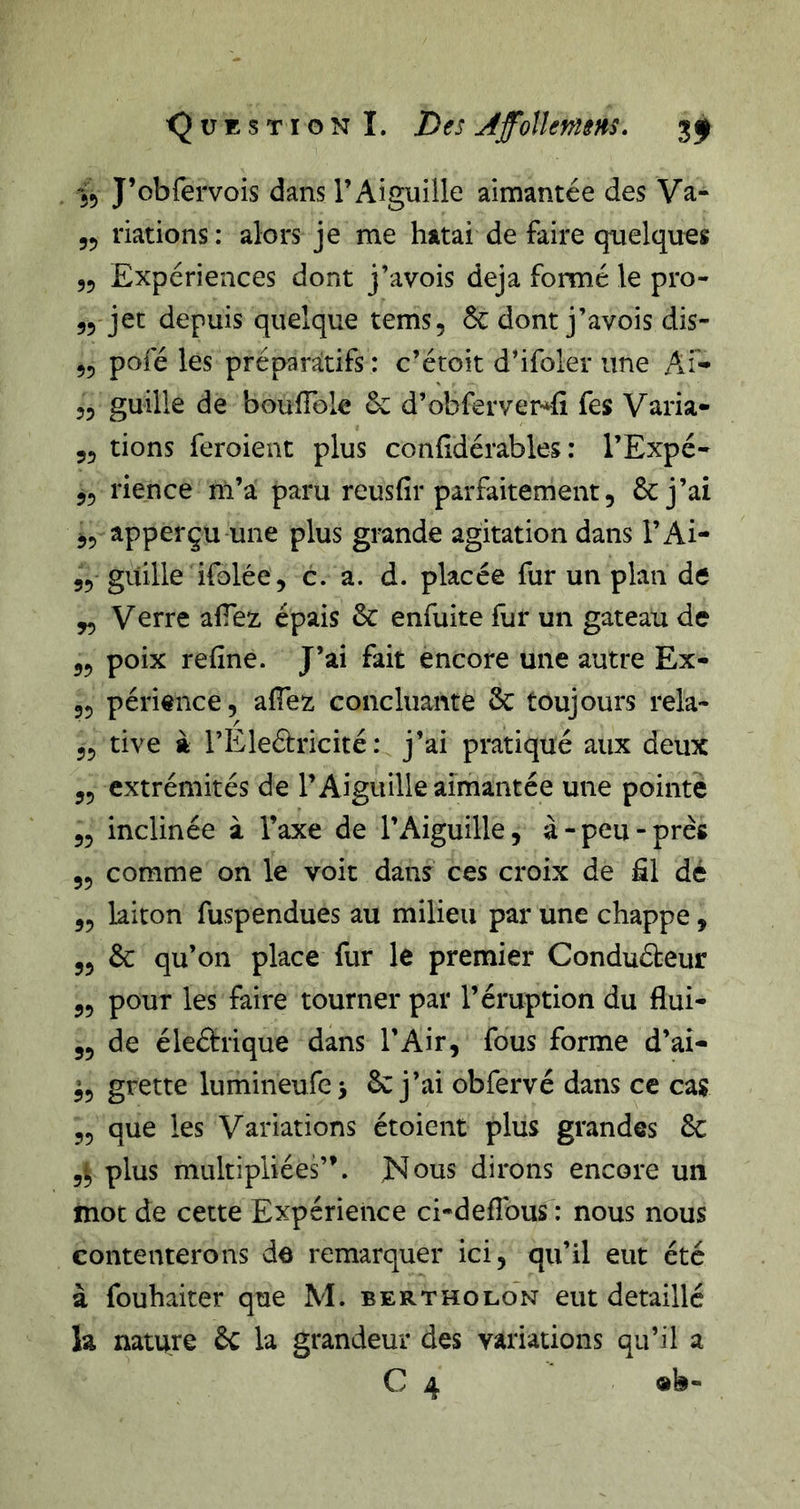 J’obfervois dans l’Aiguille aimantée des Va- 55 nations : alors je me hatai de faire quelques 55 Expériences dont j’avois déjà formé le pro- 55 jet depuis quelque tems, &amp; dont j’avois dis- 55 pofé les préparatifs : c’étoit d’ifoler une Ai- 55 guille de boulTole 6c d’obferver-^fi fes Varia- 53 tions feroient plus conddérables : l’Expé- 55 rience m’a paru reusfir parfaitement, 6c j’ai 35 apperçu une plus grande agitation dans l’Ai- 55 guille ifolée 3 c. a. d. placée fur un plan de 33 Verre afTez épais 6c enfuite fur un gateau de 53 poix refine. J’ai fait encore une autre Ex- 35 périence, afiez concluante 6c toujours rela- 35 tive à l’Ele&amp;ricité : j’ai pratiqué aux deux 55 extrémités de l’Aiguille aimantée une pointé 33 inclinée à l’axe de l’Aiguille, à-peu-près 55 comme on le voit dans ces croix de fil dé 33 laiton fuspendues au milieu par une chappe, 55 6c qu’on place fur le premier Conduéteur 55 pour les faire tourner par l’éruption du flui- 55 de éleétrique dans l’Air, fous forme d’ai- ^5 grette lumineufci 6c j’ai obfervé dans ce cas 35 que les Variations étoient plus grandes 6c 5ij plus multipliées”. Nous dirons encore un mot de cette Expérience ci-defibus : nous nous contenterons de remarquer ici, qu’il eut été à fouhaiter que M. bertholon eut détaillé la nature 6c la grandeur des variations qu’il a