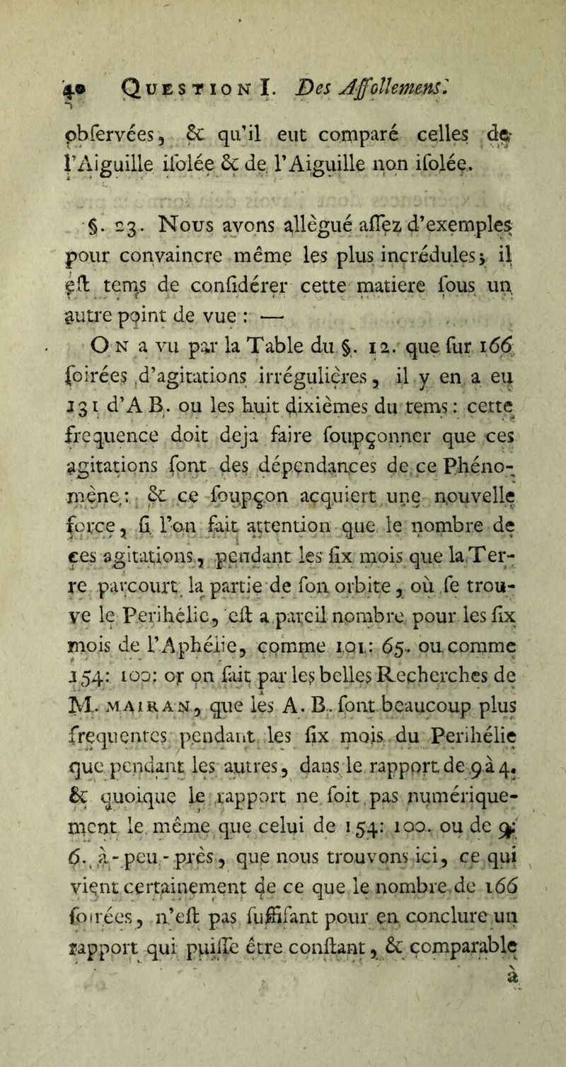 pbfervées, 6c qu’il eut comparé celles dç* rAiguille ilblée 6ç de l’Aiguille non ifolée. §. 3. Nous avons allégué alTez d’exemples pour convaincre même les plus incrédules 5 il ternes de confidérer cette matière fous un autre ppint de vue : — O N a vu par la Table du §. 12. que fur 166 foirées .d’agitations irrégulières, il y en a eu J31 d’A B. ou les huit dixièmes du tems : cette fréquence doit déjà faire foupçonner que ces agitations font des dépendances de. ce Phéno- mène: ce foupçon acquiert une nouvelle force ^ fi. l’on fait attention que le nombre de ces agitations, pendant les fix, mois que la.Ter- re parcourt, la partie de foa orbite 5 où fe trou- ve le Périhélie, cil a pareil nombre pour les fix mois de l’Aphélie, comme i.oi: 65. ou.comme J 54: lüo: or on fait par les belles Recherches de M. M AIR AN 5 que les A. B. font beaucoup plus frequentes p.endant les fix rno.is du Périhélie que pendant les autres , dans le rapport de q.à 4. êç quoique le rapport ne foit pas numérique- ment le. même que celui de 154: 100. ou de ^ 6. .à-peu -près, que nous trouvons ici, ce qui vient ceipainement de ce que le nombre de 166 foliées, n’eft pas fuffifant pour en conclure un rapport qui puilTc être confiant, 6c comparable a