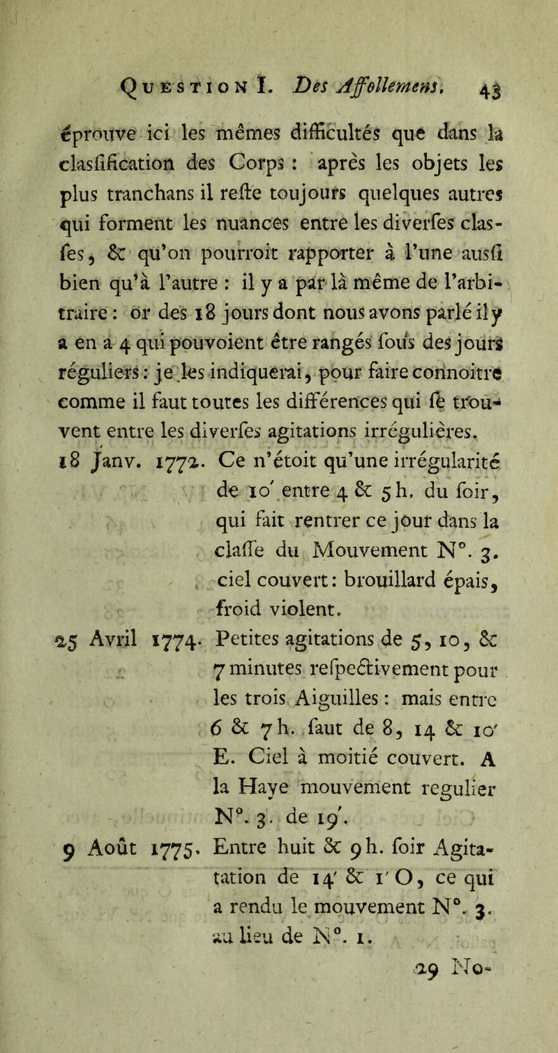 éprouve ici lesluêmes difficultés que dans la clasfification des Corps : après les objets les plus tranchans il refte toujours quelques autres qui forment les nuances entre les diverfes clas- fes, 6c qu’on pourroit rapporter à l’une ausü bien qu’à l’autre : il y a par là même de l’arbi- traire : or des 18 jours dont nous avons parlé il y a en a 4 quipouvoient être rangés fous des jourà réguliers: je les indiquerai, pour faire connoitré comme il faut toutes les différences qui ft trou- vent entre les diverfes agitations irrégulières. 18 Janv. 177a. Ce n’étoit qu’une irrégularité de io'.entre4 6c 5h, du foir, qui fait rentrer ce jour dans la clafTe du Mouvement N°. 3. ciel couvert: brouillard épais, froid violent. a5 Avril 1774- Petites agitations de 5, lo, &amp; 7 minutes refpeétivement pour les trois Aiguilles : mais entre 6 &amp; yh. faut de 8, 14 6c 10' E. Ciel à moitié couvert. A la Haye mouvement régulier N°. 3. de 19 , 9 Août 1775, Entre huit ôc ph. foir Agita- ration de 14' 6c i' O, ce qui a rendu le mouvement N°. 3. au lieu de jN®. I. -ap No-