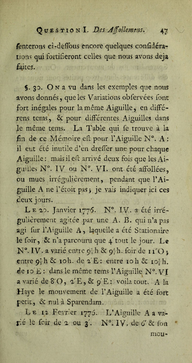 (enterons ei-defTous encore quelques confidéra- tions qui fortifieront celles que nous avons déjà faites. %. 30. On a vu dans les exemples que nous avons donnés, que les Variations obfervées font fort inégales pour la même Aiguille, en diffé- rens tems, ôc pour différentes Aiguilles dans le même tems. La Table qui fe trouve à la fin de ce Mémoire efl pour l’Aiguille N°. A : il eut été inutile d’en drelTer une pour chaque Aiguille : mais il ef arrivé deux fois que les Ai- guilies N*. IV ou N°. VL ont été affoilées, ou mues irrégulièrement, pendant que l’Ai- guille A ne i’étoit pas 3 je vais indiquer ici ces deux jours. Le ao. Janvier 1776. N®. IV. a été irré- gulièrement agitée par une A. B. qui n’a pas agi fur l’Aiguille A, laquelle a été Stationaire le foir, ÔC n’a parcouru que 4' tout le jour. Le N°w IV. a varié cntie 97h &amp; p^h. fcir de i l'O 3 entre Çyh êc 10h. de a E: entre 10h de lo -h. de 10 E : dans le même tems l’Aiguille N°. VI a varié de 8'O, a E, &amp; p'E : voila tout. A la Haye le mouvement de l’Aiguille a été fort petit, ÔC nul à Sparendam. Le 12 Février 177J. L’Aiguille A a va- rié le fcir de a ou 3'. N°, IV. de 0 ôc ion mou-